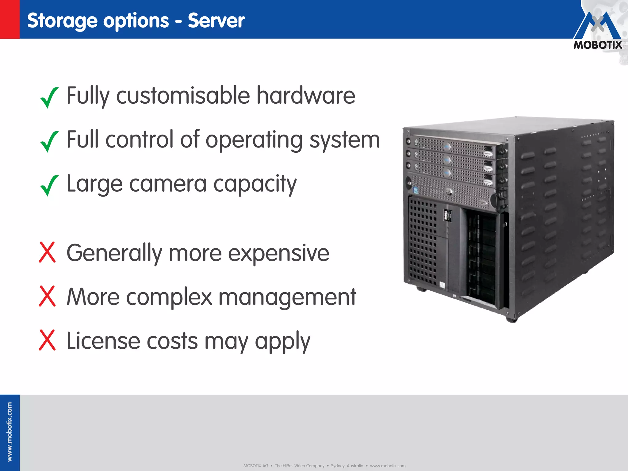 Storage options - Server


                   ✓ Fully customisable hardware
                   ✓ Full control of operating system
                   ✓ Large camera capacity

                   X Generally more expensive
                   X More complex management
                   X License costs may apply
www.mobotix.com




                                         MOBOTIX AG • The HiRes Video Company • Sydney, Australia • www.mobotix.com
 