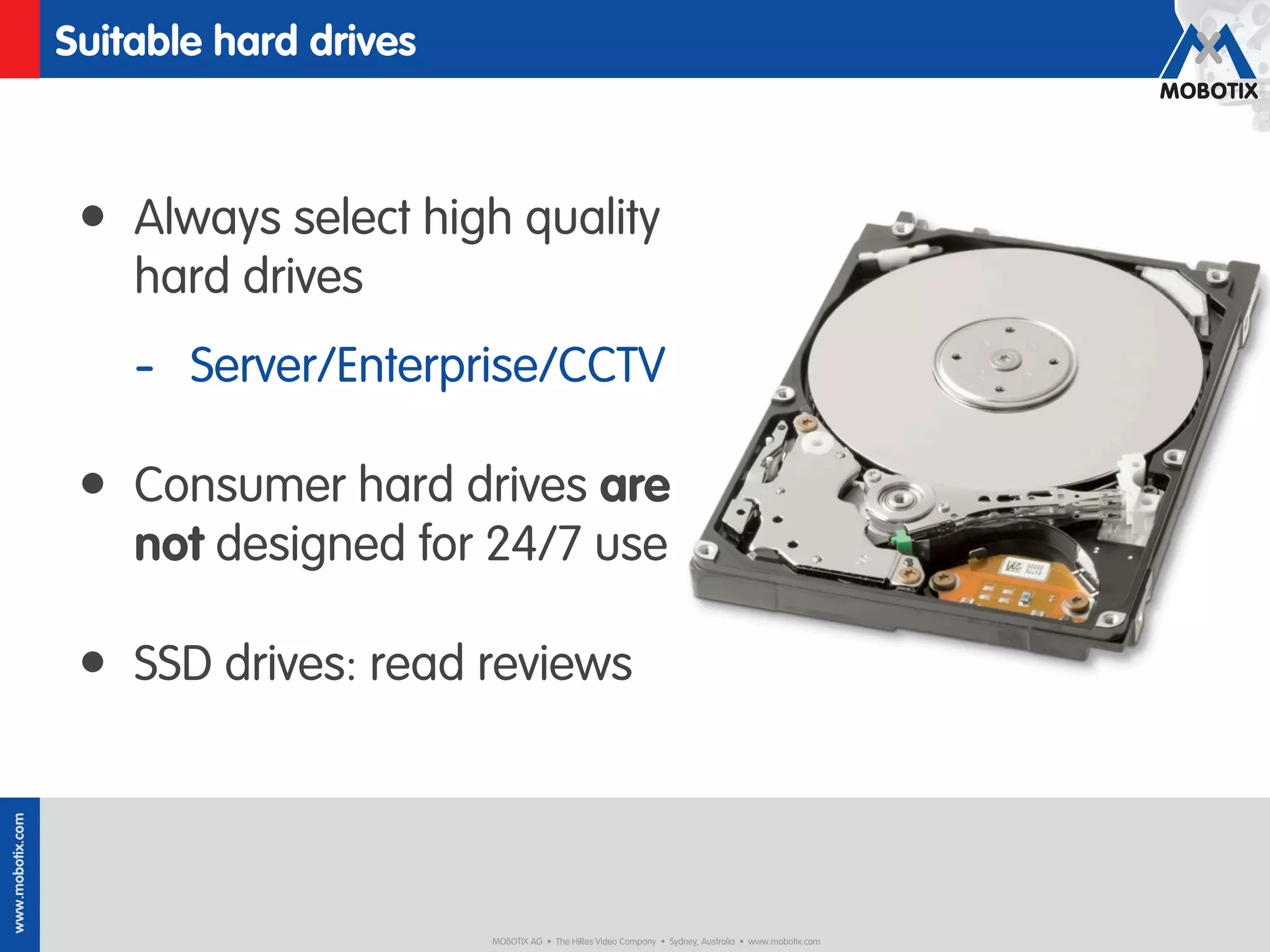 Suitable hard drives



                   • Always select high quality
                      hard drives
                      - Server/Enterprise/CCTV

                   • Consumer hard drives are
                      not designed for 24/7 use

                   • SSD drives: read reviews
www.mobotix.com




                                         MOBOTIX AG • The HiRes Video Company • Sydney, Australia • www.mobotix.com
 