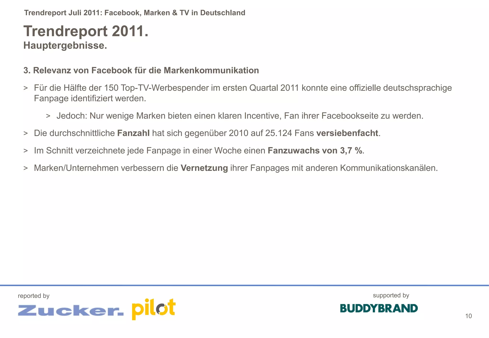 Trendreport Juli 2011: Facebook, Marken & TV in Deutschland

 Trendreport 2011.
 Hauptergebnisse.

 3. Relevanz von Facebook für die Markenkommunikation
 > Für die Hälfte der 150 Top-TV-Werbespender im ersten Quartal 2011 konnte eine offizielle deutschsprachige
     Fanpage identifiziert werden.
         > Jedoch: Nur wenige Marken bieten einen klaren Incentive, Fan ihrer Facebookseite zu werden.

 > Die durchschnittliche Fanzahl hat sich gegenüber 2010 auf 25.124 Fans versiebenfacht.

 > Im Schnitt verzeichnete jede Fanpage in einer Woche einen Fanzuwachs von 3,7 %.

 > Marken/Unternehmen verbessern die Vernetzung ihrer Fanpages mit anderen Kommunikationskanälen.




reported by                                                                              supported by


                                                                                                               10
 
