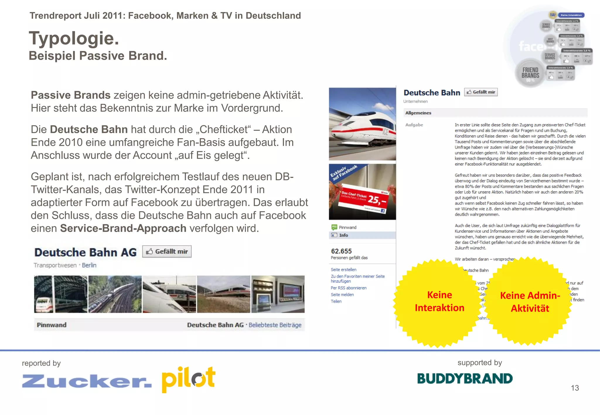 Trendreport Juli 2011: Facebook, Marken & TV in Deutschland

 Typologie.
 Beispiel Passive Brand.


  Passive Brands zeigen keine admin-getriebene Aktivität.
  Hier steht das Bekenntnis zur Marke im Vordergrund.
  Die Deutsche Bahn hat durch die „Chefticket“ – Aktion
  Ende 2010 eine umfangreiche Fan-Basis aufgebaut. Im
  Anschluss wurde der Account „auf Eis gelegt“.
  Geplant ist, nach erfolgreichem Testlauf des neuen DB-
  Twitter-Kanals, das Twitter-Konzept Ende 2011 in
  adaptierter Form auf Facebook zu übertragen. Das erlaubt
  den Schluss, dass die Deutsche Bahn auch auf Facebook
  einen Service-Brand-Approach verfolgen wird.




                                                                   Keine            Keine Admin-
                                                                Interaktion           Aktivität




reported by                                                              supported by


                                                                                                   13
 