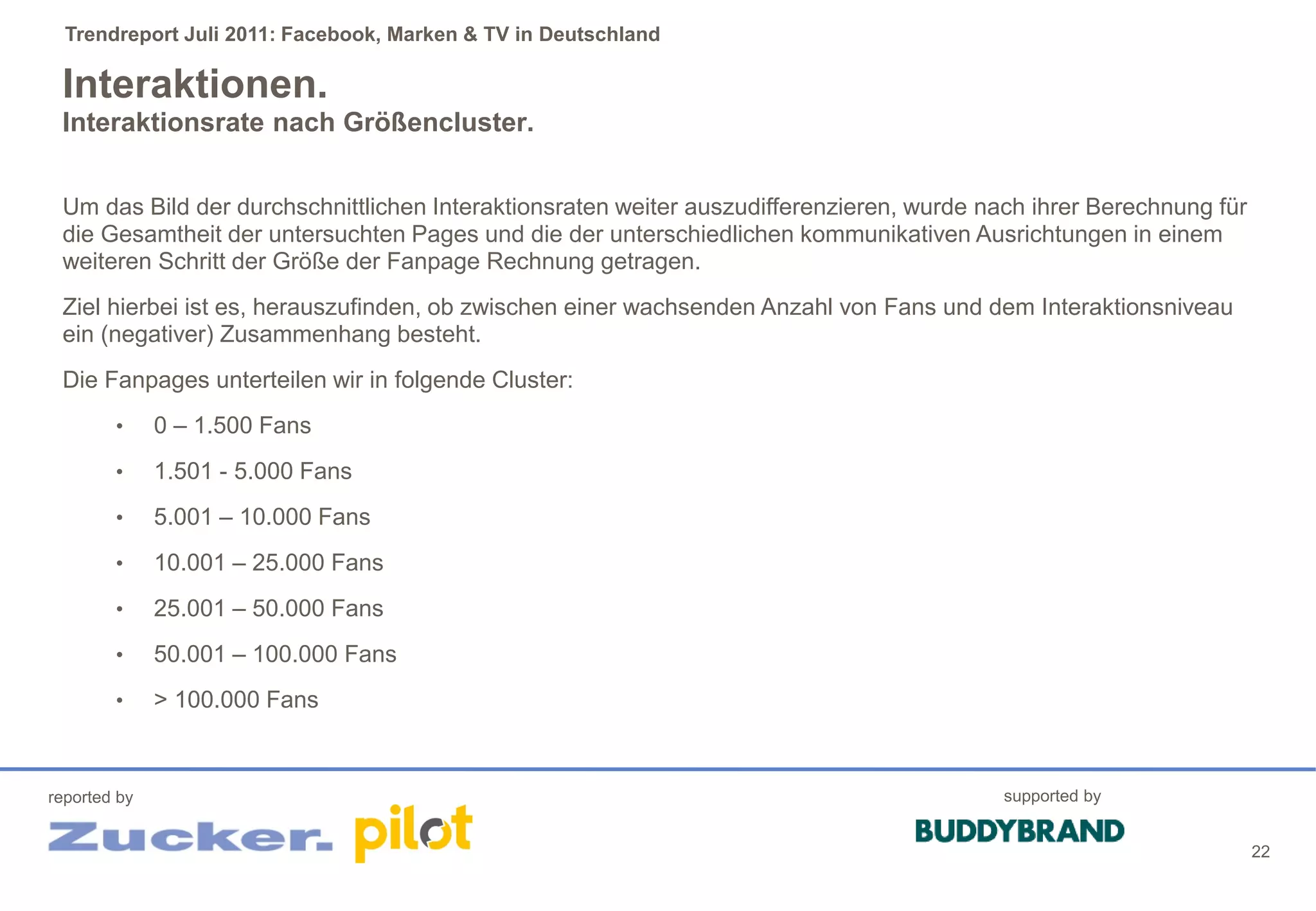 Trendreport Juli 2011: Facebook, Marken & TV in Deutschland

 Interaktionen.
 Interaktionsrate nach Größencluster.


 Um das Bild der durchschnittlichen Interaktionsraten weiter auszudifferenzieren, wurde nach ihrer Berechnung für
 die Gesamtheit der untersuchten Pages und die der unterschiedlichen kommunikativen Ausrichtungen in einem
 weiteren Schritt der Größe der Fanpage Rechnung getragen.
 Ziel hierbei ist es, herauszufinden, ob zwischen einer wachsenden Anzahl von Fans und dem Interaktionsniveau
 ein (negativer) Zusammenhang besteht.
 Die Fanpages unterteilen wir in folgende Cluster:
        •     0 – 1.500 Fans
        •     1.501 - 5.000 Fans
        •     5.001 – 10.000 Fans
        •     10.001 – 25.000 Fans
        •     25.001 – 50.000 Fans
        •     50.001 – 100.000 Fans
        •     > 100.000 Fans



reported by                                                                               supported by


                                                                                                                    22
 