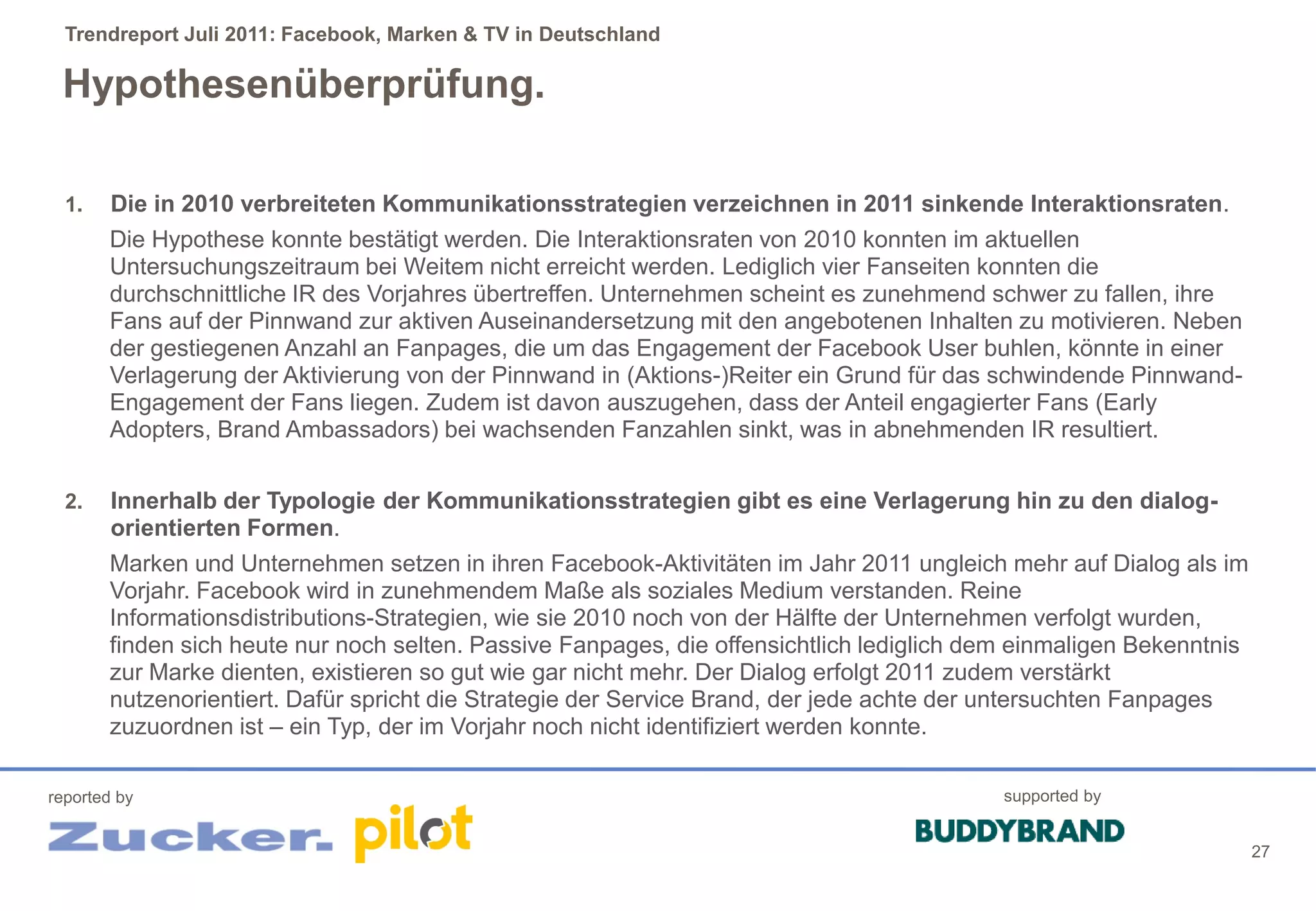 Trendreport Juli 2011: Facebook, Marken & TV in Deutschland

 Hypothesenüberprüfung.

  1.    Die in 2010 verbreiteten Kommunikationsstrategien verzeichnen in 2011 sinkende Interaktionsraten.
       Die Hypothese konnte bestätigt werden. Die Interaktionsraten von 2010 konnten im aktuellen
       Untersuchungszeitraum bei Weitem nicht erreicht werden. Lediglich vier Fanseiten konnten die
       durchschnittliche IR des Vorjahres übertreffen. Unternehmen scheint es zunehmend schwer zu fallen, ihre
       Fans auf der Pinnwand zur aktiven Auseinandersetzung mit den angebotenen Inhalten zu motivieren. Neben
       der gestiegenen Anzahl an Fanpages, die um das Engagement der Facebook User buhlen, könnte in einer
       Verlagerung der Aktivierung von der Pinnwand in (Aktions-)Reiter ein Grund für das schwindende Pinnwand-
       Engagement der Fans liegen. Zudem ist davon auszugehen, dass der Anteil engagierter Fans (Early
       Adopters, Brand Ambassadors) bei wachsenden Fanzahlen sinkt, was in abnehmenden IR resultiert.


  2.    Innerhalb der Typologie der Kommunikationsstrategien gibt es eine Verlagerung hin zu den dialog-
        orientierten Formen.
       Marken und Unternehmen setzen in ihren Facebook-Aktivitäten im Jahr 2011 ungleich mehr auf Dialog als im
       Vorjahr. Facebook wird in zunehmendem Maße als soziales Medium verstanden. Reine
       Informationsdistributions-Strategien, wie sie 2010 noch von der Hälfte der Unternehmen verfolgt wurden,
       finden sich heute nur noch selten. Passive Fanpages, die offensichtlich lediglich dem einmaligen Bekenntnis
       zur Marke dienten, existieren so gut wie gar nicht mehr. Der Dialog erfolgt 2011 zudem verstärkt
       nutzenorientiert. Dafür spricht die Strategie der Service Brand, der jede achte der untersuchten Fanpages
       zuzuordnen ist – ein Typ, der im Vorjahr noch nicht identifiziert werden konnte.

reported by                                                                                supported by


                                                                                                                     27
 
