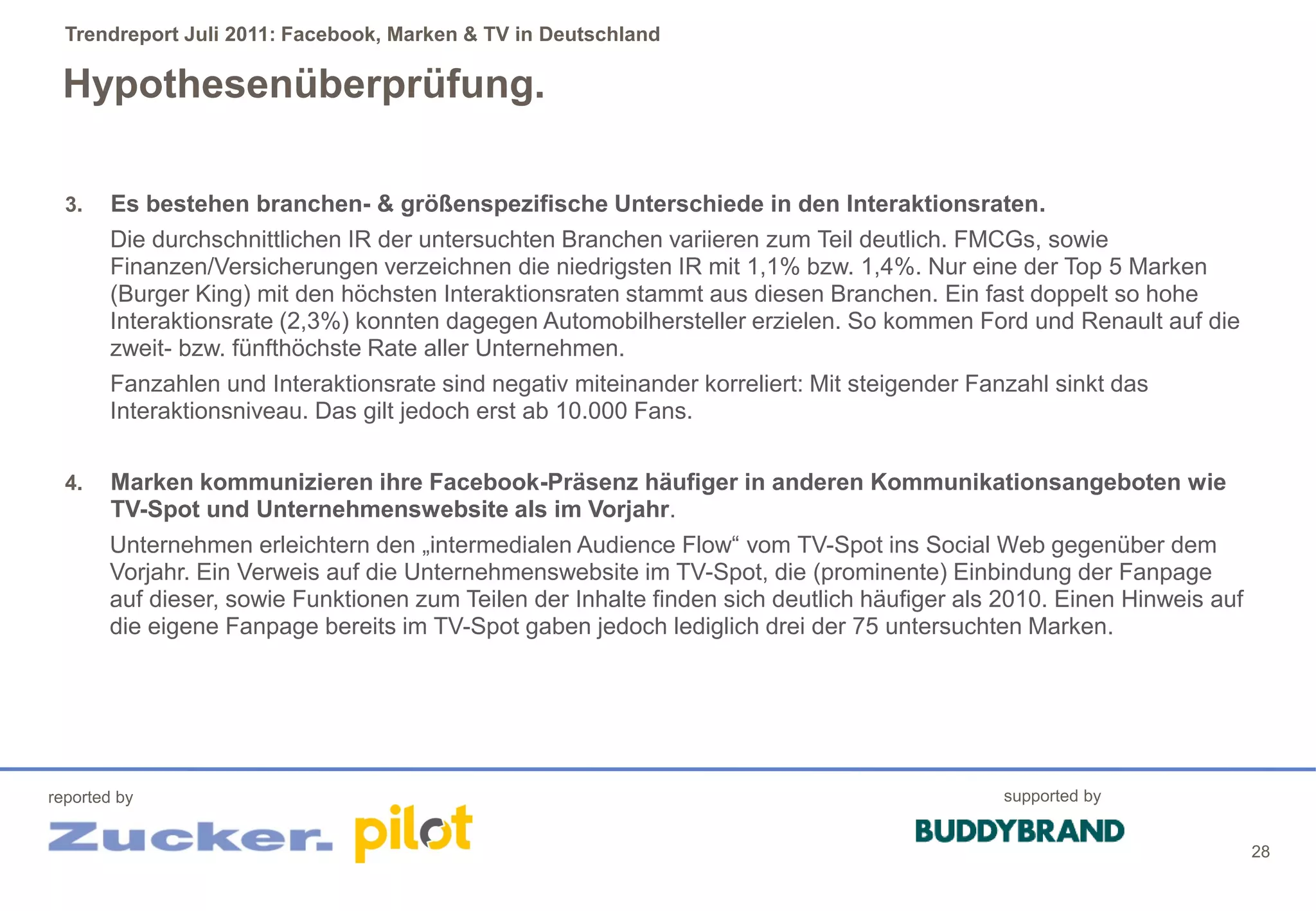 Trendreport Juli 2011: Facebook, Marken & TV in Deutschland

 Hypothesenüberprüfung.

  3.    Es bestehen branchen- & größenspezifische Unterschiede in den Interaktionsraten.
        Die durchschnittlichen IR der untersuchten Branchen variieren zum Teil deutlich. FMCGs, sowie
        Finanzen/Versicherungen verzeichnen die niedrigsten IR mit 1,1% bzw. 1,4%. Nur eine der Top 5 Marken
        (Burger King) mit den höchsten Interaktionsraten stammt aus diesen Branchen. Ein fast doppelt so hohe
        Interaktionsrate (2,3%) konnten dagegen Automobilhersteller erzielen. So kommen Ford und Renault auf die
        zweit- bzw. fünfthöchste Rate aller Unternehmen.
        Fanzahlen und Interaktionsrate sind negativ miteinander korreliert: Mit steigender Fanzahl sinkt das
        Interaktionsniveau. Das gilt jedoch erst ab 10.000 Fans.


  4.    Marken kommunizieren ihre Facebook-Präsenz häufiger in anderen Kommunikationsangeboten wie
        TV-Spot und Unternehmenswebsite als im Vorjahr.
       Unternehmen erleichtern den „intermedialen Audience Flow“ vom TV-Spot ins Social Web gegenüber dem
       Vorjahr. Ein Verweis auf die Unternehmenswebsite im TV-Spot, die (prominente) Einbindung der Fanpage
       auf dieser, sowie Funktionen zum Teilen der Inhalte finden sich deutlich häufiger als 2010. Einen Hinweis auf
       die eigene Fanpage bereits im TV-Spot gaben jedoch lediglich drei der 75 untersuchten Marken.




reported by                                                                                   supported by


                                                                                                                       28
 