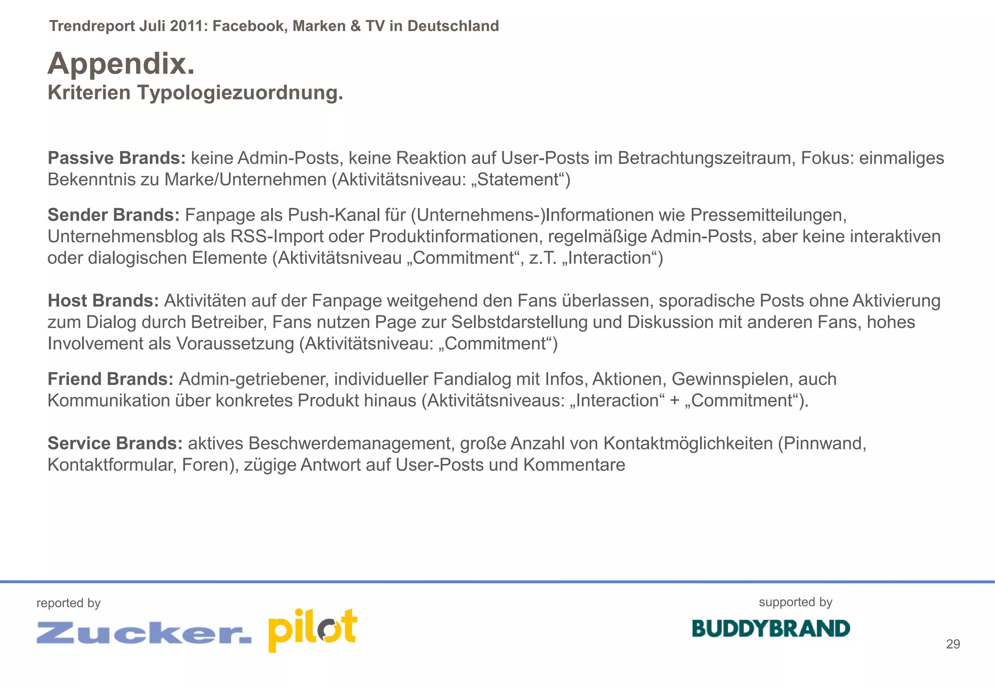 Trendreport Juli 2011: Facebook, Marken & TV in Deutschland

 Appendix.
 Kriterien Typologiezuordnung.


 Passive Brands: keine Admin-Posts, keine Reaktion auf User-Posts im Betrachtungszeitraum, Fokus: einmaliges
 Bekenntnis zu Marke/Unternehmen (Aktivitätsniveau: „Statement“)
 Sender Brands: Fanpage als Push-Kanal für (Unternehmens-)Informationen wie Pressemitteilungen,
 Unternehmensblog als RSS-Import oder Produktinformationen, regelmäßige Admin-Posts, aber keine interaktiven
 oder dialogischen Elemente (Aktivitätsniveau „Commitment“, z.T. „Interaction“)

 Host Brands: Aktivitäten auf der Fanpage weitgehend den Fans überlassen, sporadische Posts ohne Aktivierung
 zum Dialog durch Betreiber, Fans nutzen Page zur Selbstdarstellung und Diskussion mit anderen Fans, hohes
 Involvement als Voraussetzung (Aktivitätsniveau: „Commitment“)
 Friend Brands: Admin-getriebener, individueller Fandialog mit Infos, Aktionen, Gewinnspielen, auch
 Kommunikation über konkretes Produkt hinaus (Aktivitätsniveaus: „Interaction“ + „Commitment“).

 Service Brands: aktives Beschwerdemanagement, große Anzahl von Kontaktmöglichkeiten (Pinnwand,
 Kontaktformular, Foren), zügige Antwort auf User-Posts und Kommentare




reported by                                                                              supported by


                                                                                                               29
 