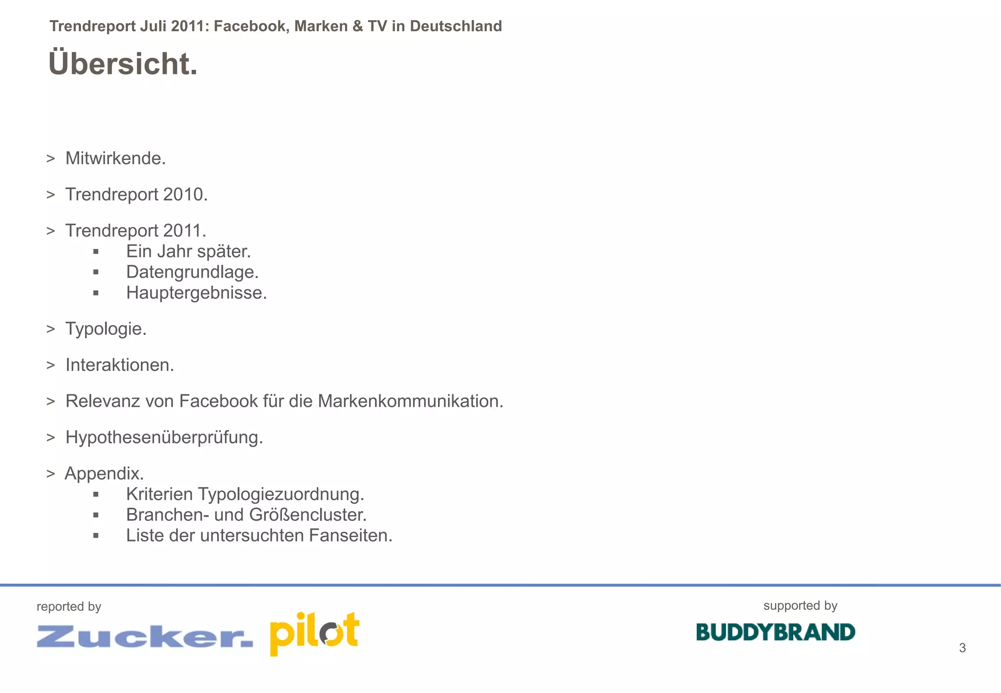 Trendreport Juli 2011: Facebook, Marken & TV in Deutschland

 Übersicht.

 > Mitwirkende.

 > Trendreport 2010.

 > Trendreport 2011.
         Ein Jahr später.
         Datengrundlage.
         Hauptergebnisse.
 > Typologie.

 > Interaktionen.

 > Relevanz von Facebook für die Markenkommunikation.

 > Hypothesenüberprüfung.

 > Appendix.
        Kriterien Typologiezuordnung.
        Branchen- und Größencluster.
        Liste der untersuchten Fanseiten.


reported by                                                     supported by


                                                                               3
 