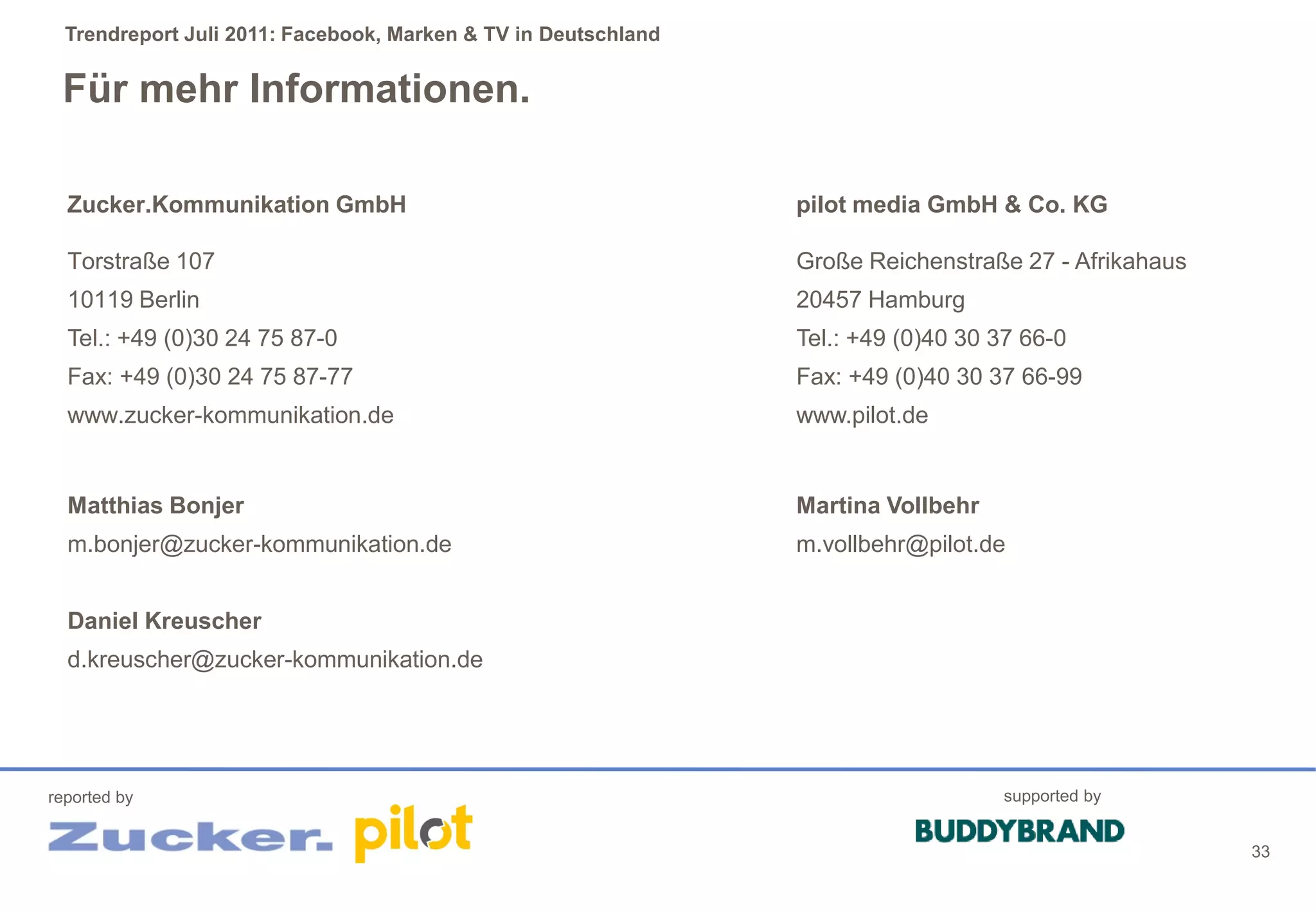 Trendreport Juli 2011: Facebook, Marken & TV in Deutschland


 Für mehr Informationen.

  Zucker.Kommunikation GmbH                                     pilot media GmbH & Co. KG

  Torstraße 107                                                 Große Reichenstraße 27 - Afrikahaus
  10119 Berlin                                                  20457 Hamburg
  Tel.: +49 (0)30 24 75 87-0                                    Tel.: +49 (0)40 30 37 66-0
  Fax: +49 (0)30 24 75 87-77                                    Fax: +49 (0)40 30 37 66-99
  www.zucker-kommunikation.de                                   www.pilot.de


  Matthias Bonjer                                               Martina Vollbehr
  m.bonjer@zucker-kommunikation.de                              m.vollbehr@pilot.de


  Daniel Kreuscher
  d.kreuscher@zucker-kommunikation.de




reported by                                                                        supported by


                                                                                                      33
 