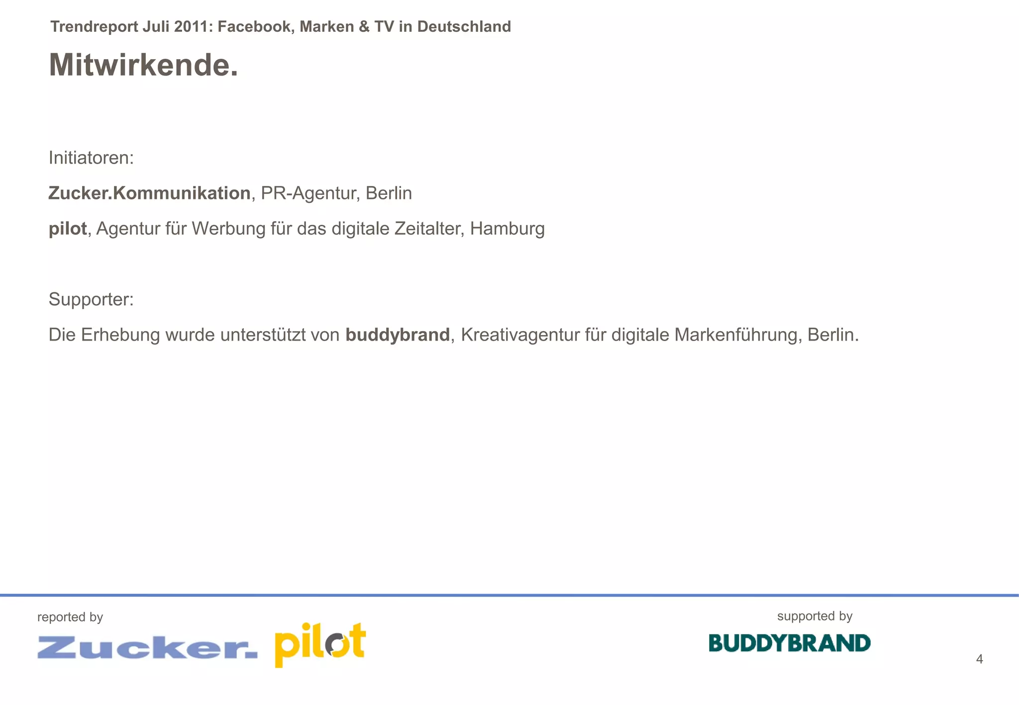 Trendreport Juli 2011: Facebook, Marken & TV in Deutschland

 Mitwirkende.

 Initiatoren:
 Zucker.Kommunikation, PR-Agentur, Berlin
 pilot, Agentur für Werbung für das digitale Zeitalter, Hamburg


 Supporter:
 Die Erhebung wurde unterstützt von buddybrand, Kreativagentur für digitale Markenführung, Berlin.




reported by                                                                             supported by


                                                                                                       4
 