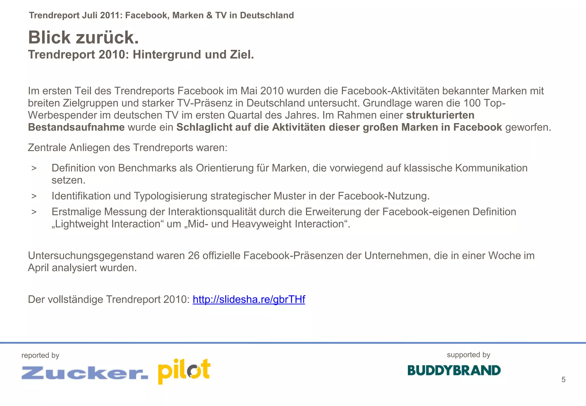Trendreport Juli 2011: Facebook, Marken & TV in Deutschland

 Blick zurück.
 Trendreport 2010: Hintergrund und Ziel.

 Im ersten Teil des Trendreports Facebook im Mai 2010 wurden die Facebook-Aktivitäten bekannter Marken mit
 breiten Zielgruppen und starker TV-Präsenz in Deutschland untersucht. Grundlage waren die 100 Top-
 Werbespender im deutschen TV im ersten Quartal des Jahres. Im Rahmen einer strukturierten
 Bestandsaufnahme wurde ein Schlaglicht auf die Aktivitäten dieser großen Marken in Facebook geworfen.
 Zentrale Anliegen des Trendreports waren:
  >     Definition von Benchmarks als Orientierung für Marken, die vorwiegend auf klassische Kommunikation
        setzen.
  >     Identifikation und Typologisierung strategischer Muster in der Facebook-Nutzung.
  >     Erstmalige Messung der Interaktionsqualität durch die Erweiterung der Facebook-eigenen Definition
        „Lightweight Interaction“ um „Mid- und Heavyweight Interaction“.


 Untersuchungsgegenstand waren 26 offizielle Facebook-Präsenzen der Unternehmen, die in einer Woche im
 April analysiert wurden.


 Der vollständige Trendreport 2010: http://slidesha.re/gbrTHf




reported by                                                                               supported by


                                                                                                             5
 