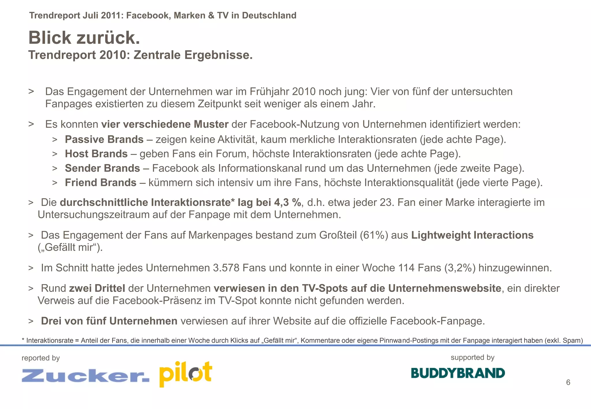 Trendreport Juli 2011: Facebook, Marken & TV in Deutschland

  Blick zurück.
  Trendreport 2010: Zentrale Ergebnisse.

  >    Das Engagement der Unternehmen war im Frühjahr 2010 noch jung: Vier von fünf der untersuchten
       Fanpages existierten zu diesem Zeitpunkt seit weniger als einem Jahr.
  >    Es konnten vier verschiedene Muster der Facebook-Nutzung von Unternehmen identifiziert werden:
        > Passive Brands – zeigen keine Aktivität, kaum merkliche Interaktionsraten (jede achte Page).
        > Host Brands – geben Fans ein Forum, höchste Interaktionsraten (jede achte Page).
        > Sender Brands – Facebook als Informationskanal rund um das Unternehmen (jede zweite Page).
        > Friend Brands – kümmern sich intensiv um ihre Fans, höchste Interaktionsqualität (jede vierte Page).

  > Die durchschnittliche Interaktionsrate* lag bei 4,3 %, d.h. etwa jeder 23. Fan einer Marke interagierte im
      Untersuchungszeitraum auf der Fanpage mit dem Unternehmen.
  > Das Engagement der Fans auf Markenpages bestand zum Großteil (61%) aus Lightweight Interactions
      („Gefällt mir“).
  > Im Schnitt hatte jedes Unternehmen 3.578 Fans und konnte in einer Woche 114 Fans (3,2%) hinzugewinnen.

  > Rund zwei Drittel der Unternehmen verwiesen in den TV-Spots auf die Unternehmenswebsite, ein direkter
      Verweis auf die Facebook-Präsenz im TV-Spot konnte nicht gefunden werden.
  > Drei von fünf Unternehmen verwiesen auf ihrer Website auf die offizielle Facebook-Fanpage.
* Interaktionsrate = Anteil der Fans, die innerhalb einer Woche durch Klicks auf „Gefällt mir“, Kommentare oder eigene Pinnwand-Postings mit der Fanpage interagiert haben (exkl. Spam)

reported by                                                                                                                                supported by


                                                                                                                                                                                 6
 