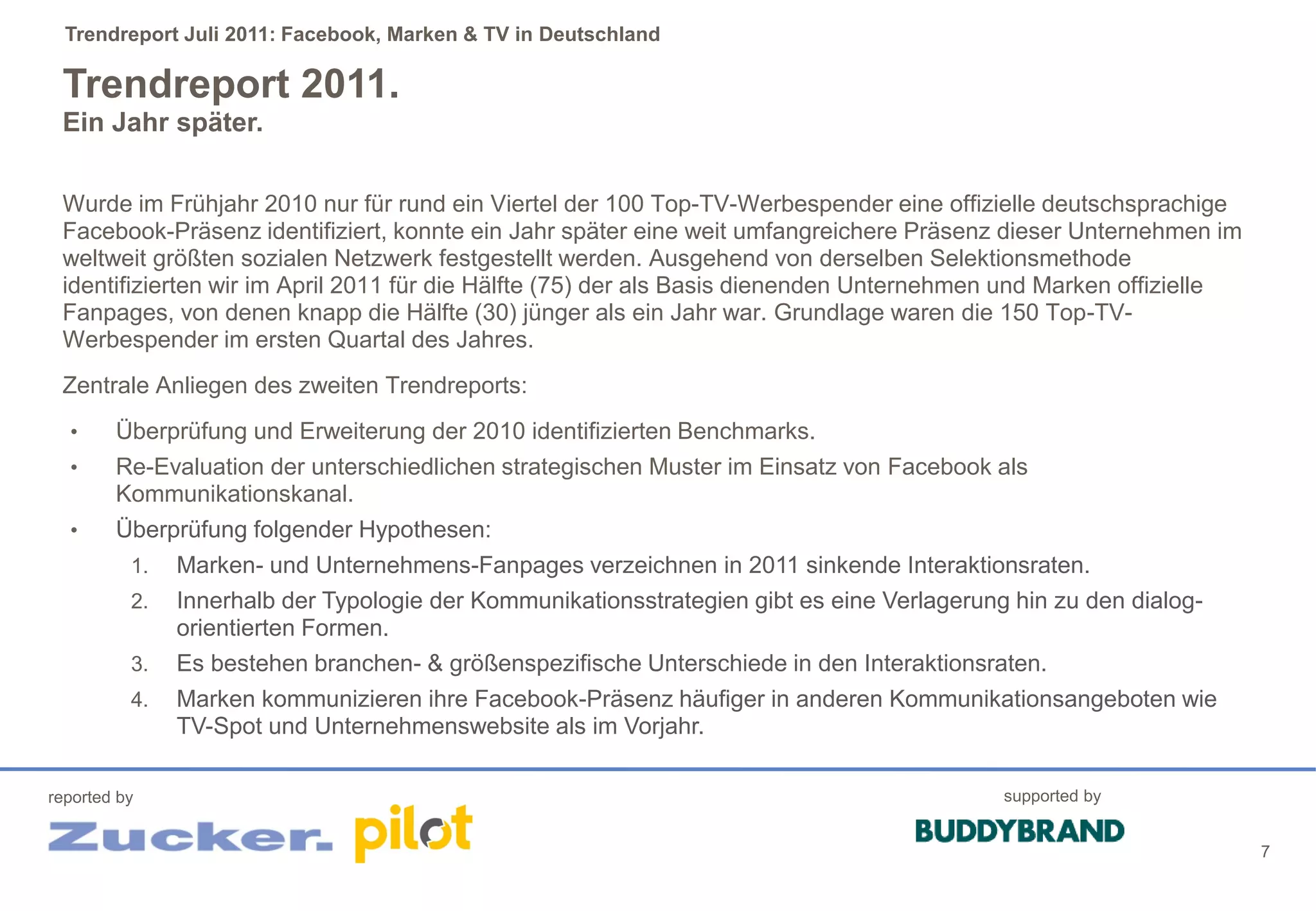 Trendreport Juli 2011: Facebook, Marken & TV in Deutschland

 Trendreport 2011.
 Ein Jahr später.

 Wurde im Frühjahr 2010 nur für rund ein Viertel der 100 Top-TV-Werbespender eine offizielle deutschsprachige
 Facebook-Präsenz identifiziert, konnte ein Jahr später eine weit umfangreichere Präsenz dieser Unternehmen im
 weltweit größten sozialen Netzwerk festgestellt werden. Ausgehend von derselben Selektionsmethode
 identifizierten wir im April 2011 für die Hälfte (75) der als Basis dienenden Unternehmen und Marken offizielle
 Fanpages, von denen knapp die Hälfte (30) jünger als ein Jahr war. Grundlage waren die 150 Top-TV-
 Werbespender im ersten Quartal des Jahres.
 Zentrale Anliegen des zweiten Trendreports:
  •     Überprüfung und Erweiterung der 2010 identifizierten Benchmarks.
  •     Re-Evaluation der unterschiedlichen strategischen Muster im Einsatz von Facebook als
        Kommunikationskanal.
  •     Überprüfung folgender Hypothesen:
          1.   Marken- und Unternehmens-Fanpages verzeichnen in 2011 sinkende Interaktionsraten.
          2.   Innerhalb der Typologie der Kommunikationsstrategien gibt es eine Verlagerung hin zu den dialog-
               orientierten Formen.
          3.   Es bestehen branchen- & größenspezifische Unterschiede in den Interaktionsraten.
          4.   Marken kommunizieren ihre Facebook-Präsenz häufiger in anderen Kommunikationsangeboten wie
               TV-Spot und Unternehmenswebsite als im Vorjahr.

reported by                                                                                 supported by


                                                                                                                   7
 