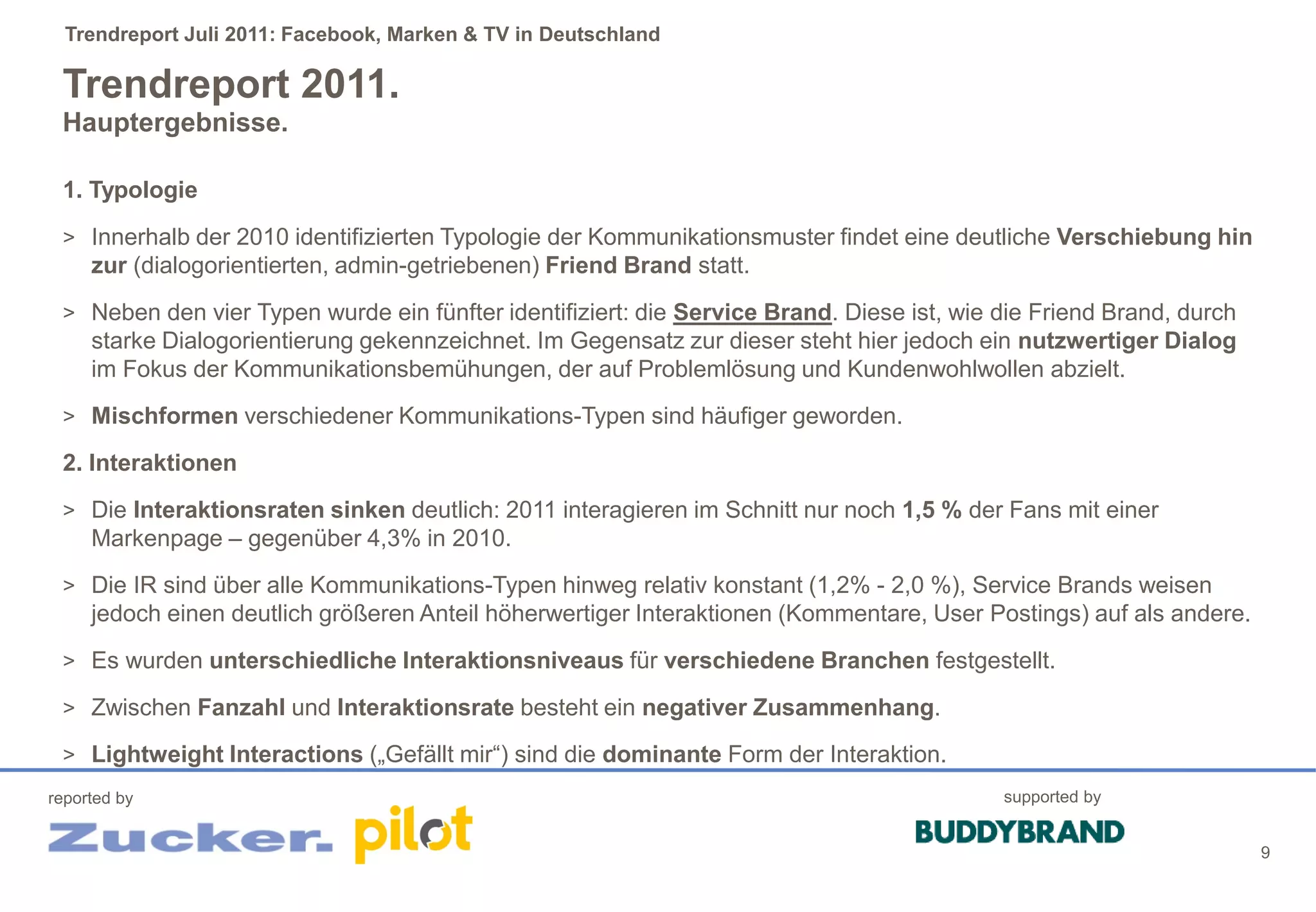 Trendreport Juli 2011: Facebook, Marken & TV in Deutschland

 Trendreport 2011.
 Hauptergebnisse.

 1. Typologie
 > Innerhalb der 2010 identifizierten Typologie der Kommunikationsmuster findet eine deutliche Verschiebung hin
     zur (dialogorientierten, admin-getriebenen) Friend Brand statt.
 > Neben den vier Typen wurde ein fünfter identifiziert: die Service Brand. Diese ist, wie die Friend Brand, durch
     starke Dialogorientierung gekennzeichnet. Im Gegensatz zur dieser steht hier jedoch ein nutzwertiger Dialog
     im Fokus der Kommunikationsbemühungen, der auf Problemlösung und Kundenwohlwollen abzielt.
 > Mischformen verschiedener Kommunikations-Typen sind häufiger geworden.

 2. Interaktionen
 > Die Interaktionsraten sinken deutlich: 2011 interagieren im Schnitt nur noch 1,5 % der Fans mit einer
     Markenpage – gegenüber 4,3% in 2010.
 > Die IR sind über alle Kommunikations-Typen hinweg relativ konstant (1,2% - 2,0 %), Service Brands weisen
     jedoch einen deutlich größeren Anteil höherwertiger Interaktionen (Kommentare, User Postings) auf als andere.
 > Es wurden unterschiedliche Interaktionsniveaus für verschiedene Branchen festgestellt.

 > Zwischen Fanzahl und Interaktionsrate besteht ein negativer Zusammenhang.

 > Lightweight Interactions („Gefällt mir“) sind die dominante Form der Interaktion.
reported by                                                                                supported by


                                                                                                                     9
 