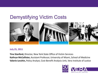 Demystifying Victim Costs




July 25, 2011
Tina Stanford, Director, New York State Office of Victim Services
Kathryn McCollister, Assistant Professor, University of Miami, School of Medicine
Valerie Levshin, Policy Analyst, Cost-Benefit Analysis Unit, Vera Institute of Justice


                                                                                     Slide 1
 