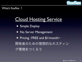 What’s ﬂuxﬂex ?



         Cloud Hosting Service
          • Simple Deploy
          • No Server Management
          • Pricing : FREE and $1/month~


                                           @d_sea / ﬂuxﬂex, inc.   3
 
