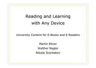 Reading and Learning
                          with Any Device

        University Content for E-Books and E-Readers


                              Martin Ebner
                             Walther Nagler
                            Nikolai Scerbakov

Dept. Social Learning
TU Graz June - 2011
 