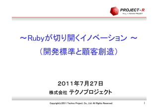 ～Rubyが切り開くイノベーション ～
   （開発標準と顧客創造）


      ２０１１年７月２７日
    株式会社 テクノプロジェクト

    Copyright(c)2011 Techno Project. Co., Ltd. All Rights Reserved.   1
 