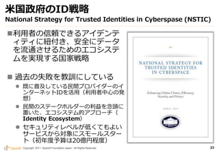 米国政府のID戦略
National Strategy for Trusted Identities in Cyberspase (NSTIC)

利用者の信頼できるアイデンテ
 ィティに紐付き、安全にデータ
 を流通させるためのエコシステ
 ムを実現する国家戦略

 過去の失敗を教訓にしている
    既に普及している民間プロバイダーのイ
     ンターネットIDを活用（利用者中心の発
     想）
    民間のステークホルダーの利益を念頭に
     置いた、エコシステム的アプローチ（
     Identity Ecosystem）
    セキュリティレベルが低くてもよい
     サービスから対象にスモールスター
     ト（初年度予算は20億円程度）
     Copyright 2011 OpenID Foundation Japan - All Rights Reserved.   23
 