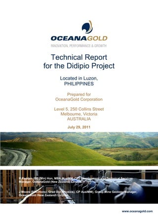 OceanaGold Corporation



2011
First Quarter Results



                              Technical Report
                           for the Didipio Project
                                       Located in Luzon,
                                         PHILIPPINES

                                         Prepared for
                                    OceanaGold Corporation

                                   Level 5, 250 Collins Street
                                      Melbourne, Victoria
                                          AUSTRALIA
                                             July 29, 2011




         R Redden (BE (Min) Hon, MBA AusIMM, CP), Development and Technical Services
         Manager, OceanaGold (New Zealand) Limited.

                                                                                     Pictured: “Haast Eagle” sculpture at
         J Moore (BSc(Hons), Grad Dip (Physics), CP AusIMM), Group Mine Geology Manager,
                                                                             the Macraes Heritage and Art Park
         OceanaGold (New Zealand) Limited.




                                                                                      www.oceanagold.com
 