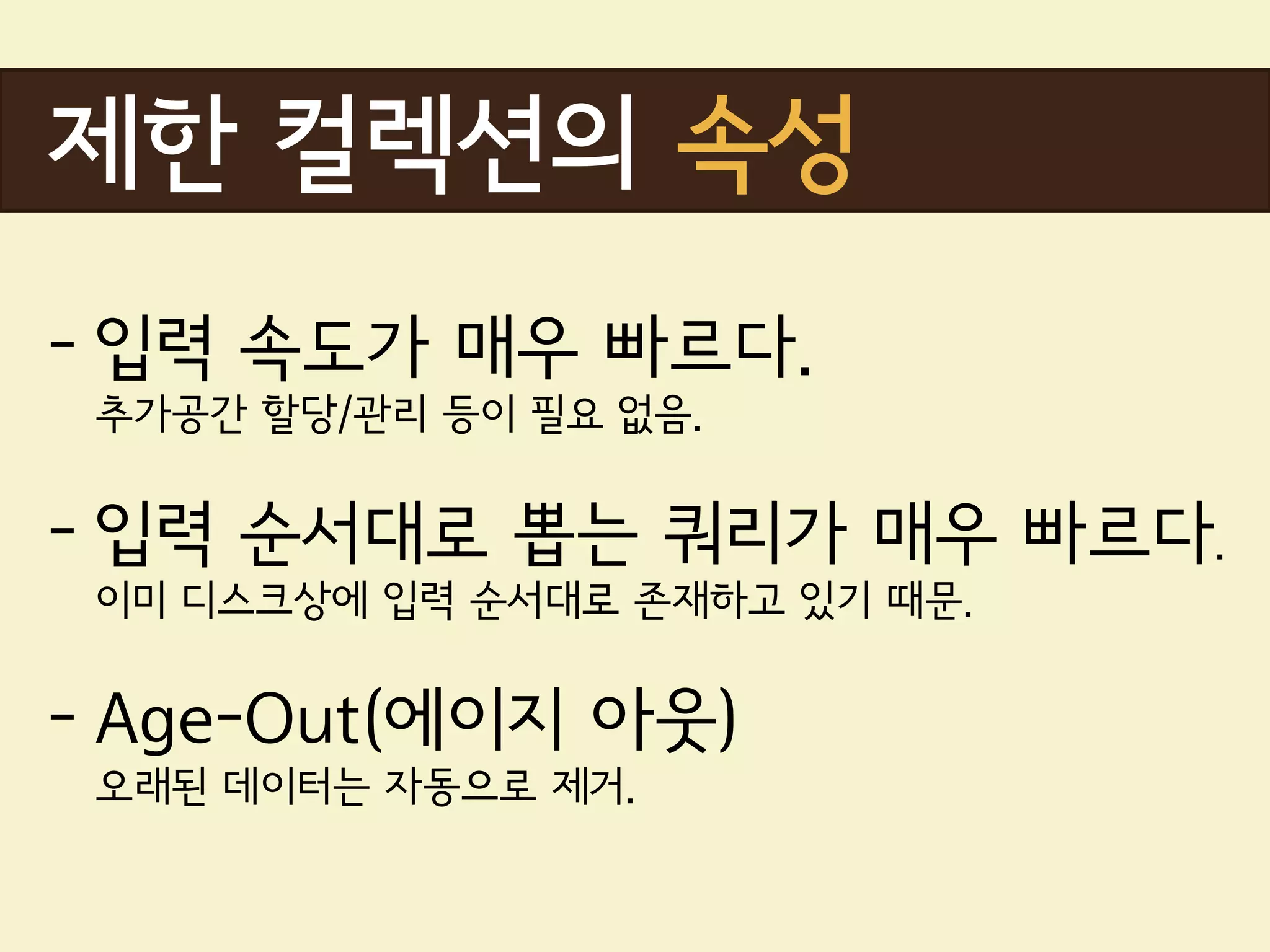 제한 컬렉션의 속성
- 입력 속도가 매우 빠르다.
 추가공간 할당/관리 등이 필요 없음.


- 입력 순서대로 뽑는 쿼리가 매우 빠르다.
 이미 디스크상에 입력 순서대로 존재하고 있기 때문.


- Age-Out(에이지 아웃)
 오래된 데이터는 자동으로 제거.
 