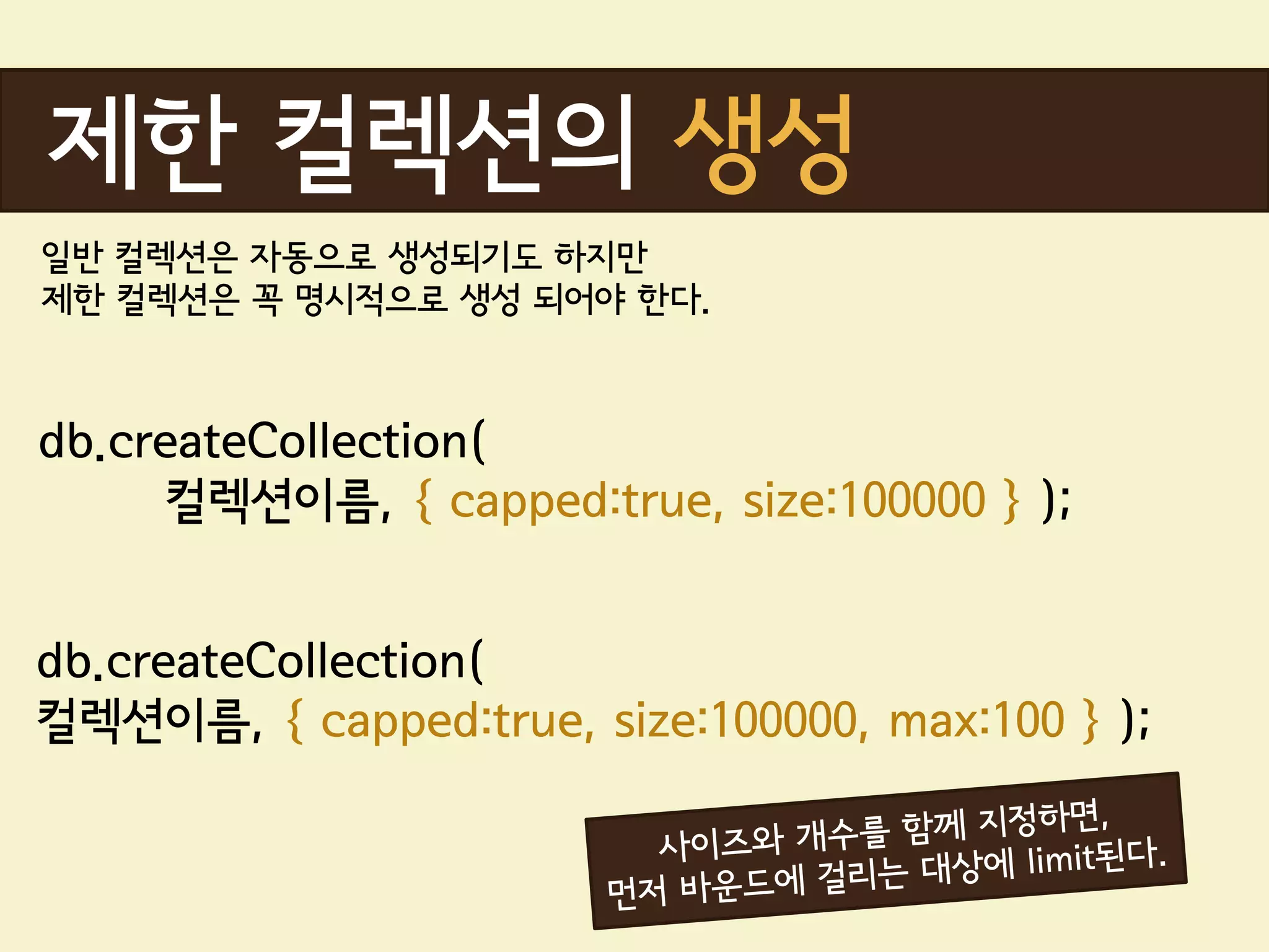 제한 컬렉션의 생성
일반 컬렉션은 자동으로 생성되기도 하지만
제한 컬렉션은 꼭 명시적으로 생성 되어야 한다.



db.createCollection(
      컬렉션이름, { capped:true, size:100000 } );


db.createCollection(
컬렉션이름, { capped:true, size:100000, max:100 } );
 