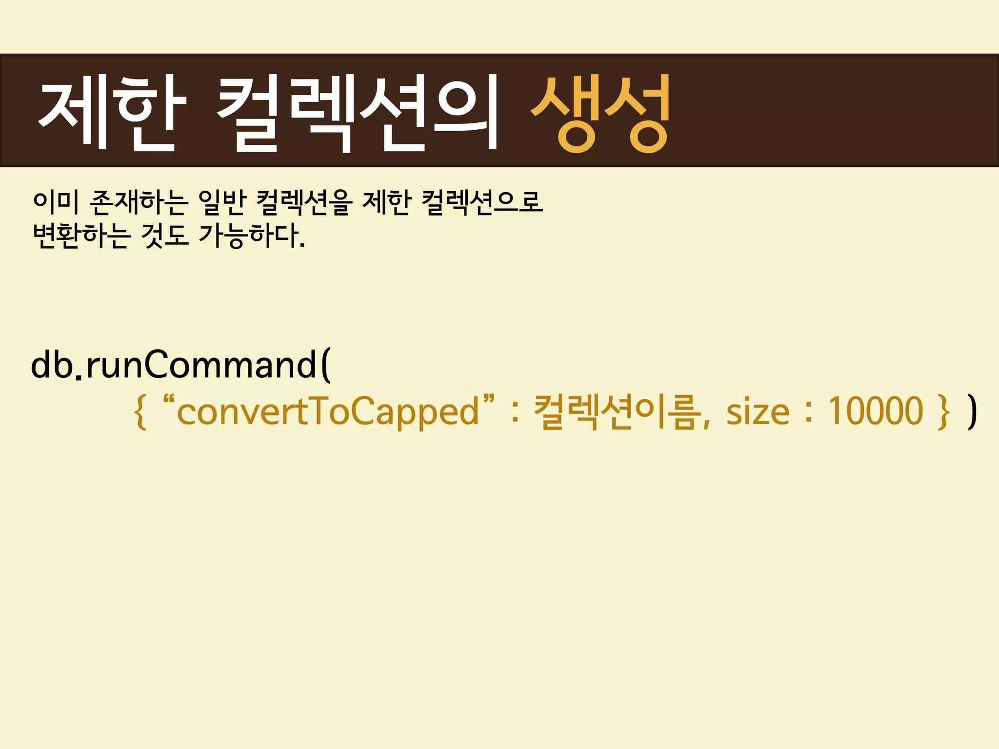 제한 컬렉션의 생성
이미 존재하는 일반 컬렉션을 제한 컬렉션으로
변환하는 것도 가능하다.



db.runCommand(
     { “convertToCapped” : 컬렉션이름, size : 10000 } )
 