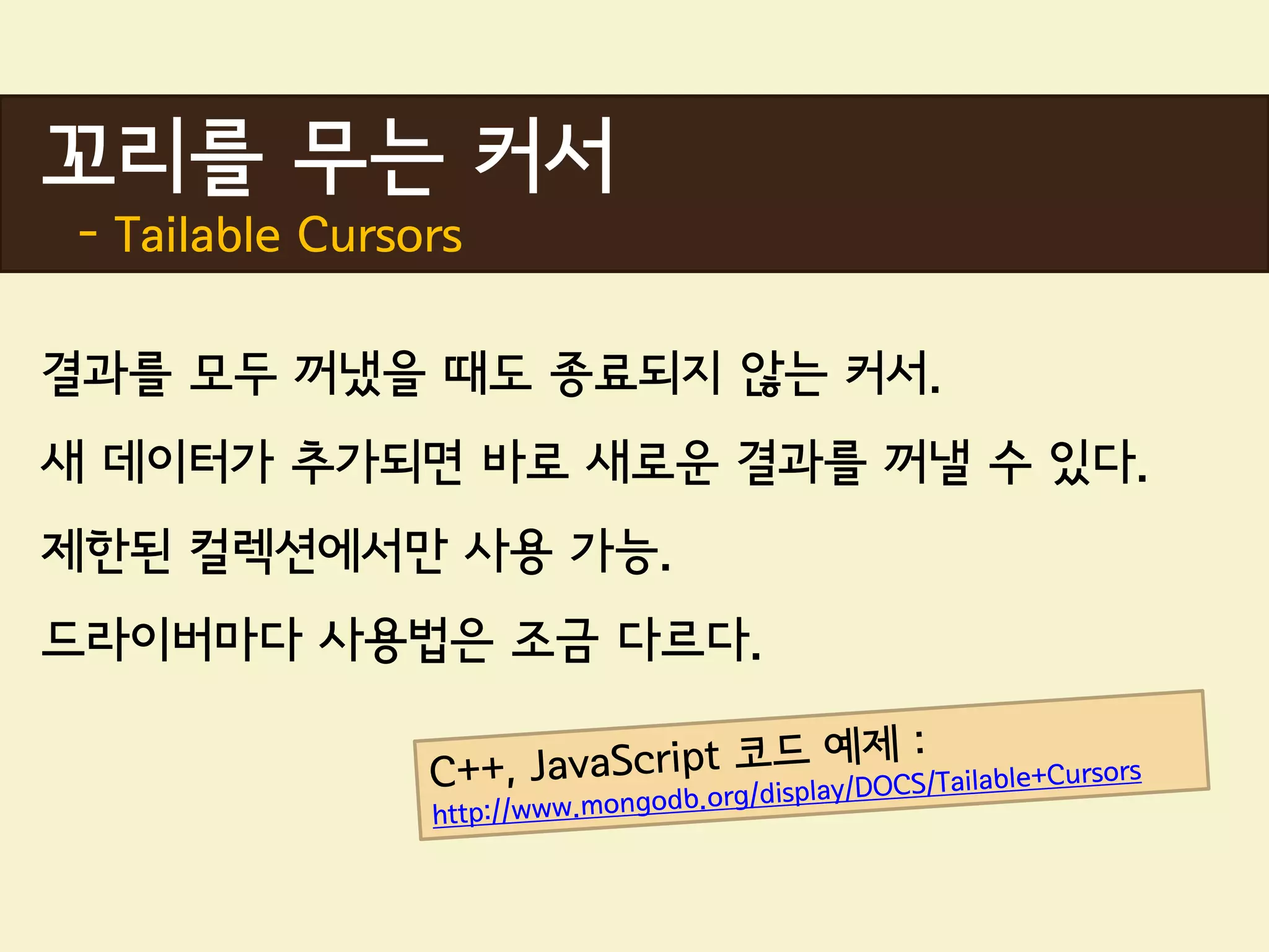 꼬리를 무는 커서
 - Tailable Cursors

결과를 모두 꺼냈을 때도 종료되지 않는 커서.
새 데이터가 추가되면 바로 새로운 결과를 꺼낼 수 있다.
제한된 컬렉션에서만 사용 가능.
드라이버마다 사용법은 조금 다르다.
 
