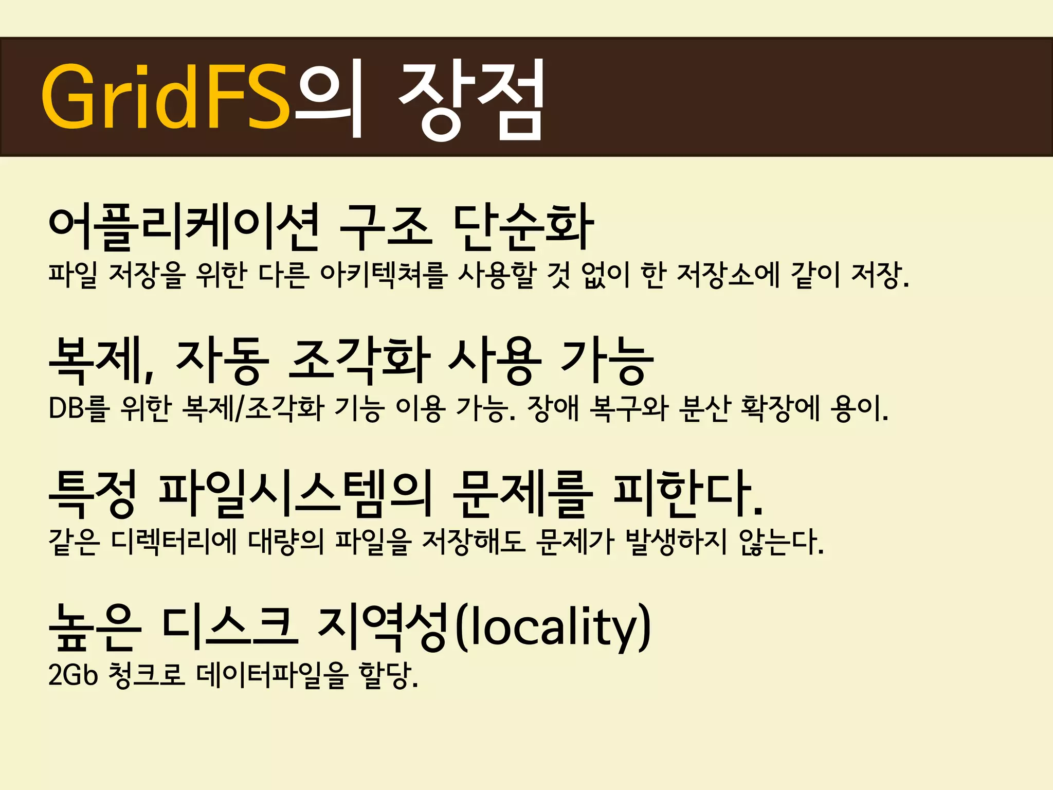 GridFS의 장점
어플리케이션 구조 단순화
파일 저장을 위한 다른 아키텍쳐를 사용할 것 없이 한 저장소에 같이 저장.


복제, 자동 조각화 사용 가능
DB를 위한 복제/조각화 기능 이용 가능. 장애 복구와 분산 확장에 용이.


특정 파일시스템의 문제를 피한다.
같은 디렉터리에 대량의 파일을 저장해도 문제가 발생하지 않는다.


높은 디스크 지역성(locality)
2Gb 청크로 데이터파일을 할당.
 