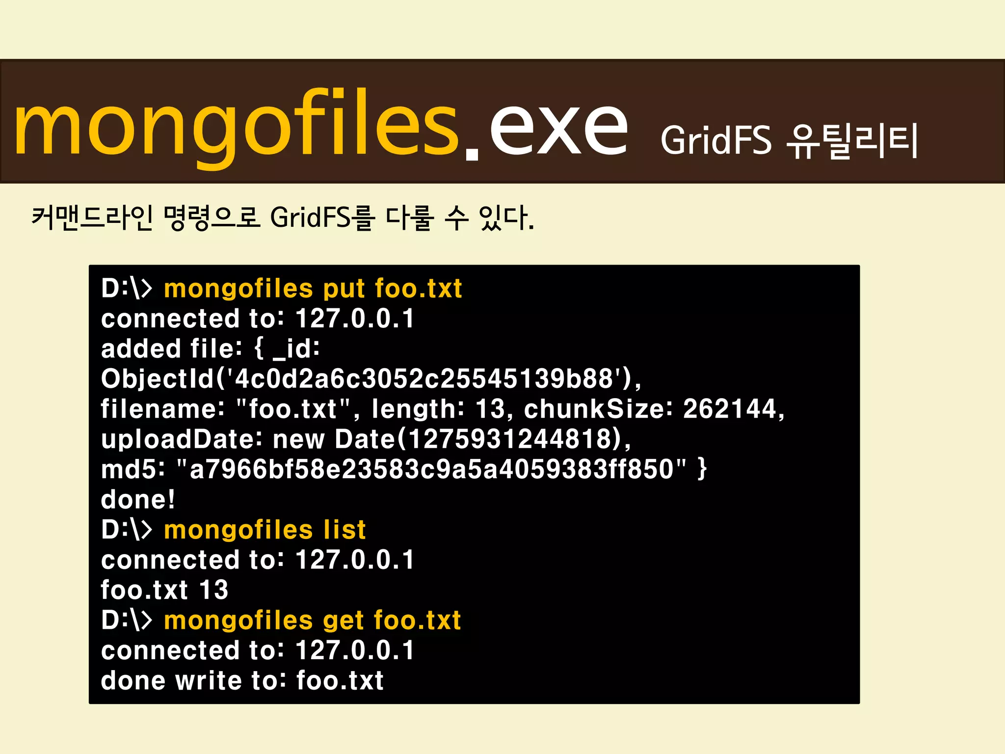 mongofiles.exe                              GridFS 유틸리티
커맨드라인 명령으로 GridFS를 다룰 수 있다.

   D:> mongofiles put foo.txt
   connected to: 127.0.0.1
   added file: { _id:
   ObjectId('4c0d2a6c3052c25545139b88'),
   filename: "foo.txt", length: 13, chunkSize: 262144,
   uploadDate: new Date(1275931244818),
   md5: "a7966bf58e23583c9a5a4059383ff850" }
   done!
   D:> mongofiles list
   connected to: 127.0.0.1
   foo.txt 13
   D:> mongofiles get foo.txt
   connected to: 127.0.0.1
   done write to: foo.txt
 