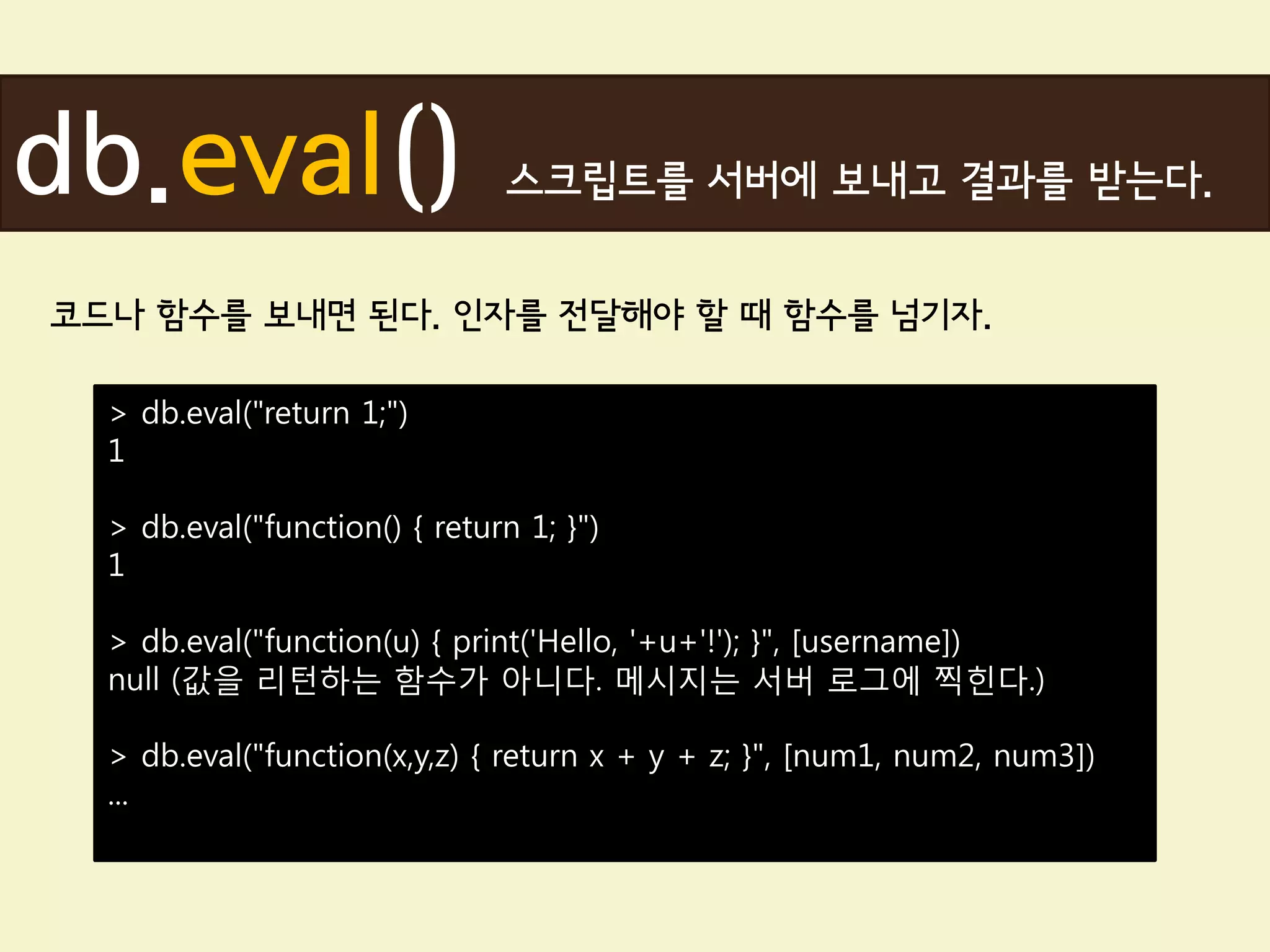 db.eval()                      스크립트를 서버에 보내고 결과를 받는다.


코드나 함수를 보내면 된다. 인자를 전달해야 할 때 함수를 넘기자.

  > db.eval("return 1;")
  1

  > db.eval("function() { return 1; }")
  1

  > db.eval("function(u) { print('Hello, '+u+'!'); }", [username])
  null (값을 리턴하는 함수가 아니다. 메시지는 서버 로그에 찍힌다.)

  > db.eval("function(x,y,z) { return x + y + z; }", [num1, num2, num3])
  ...
 