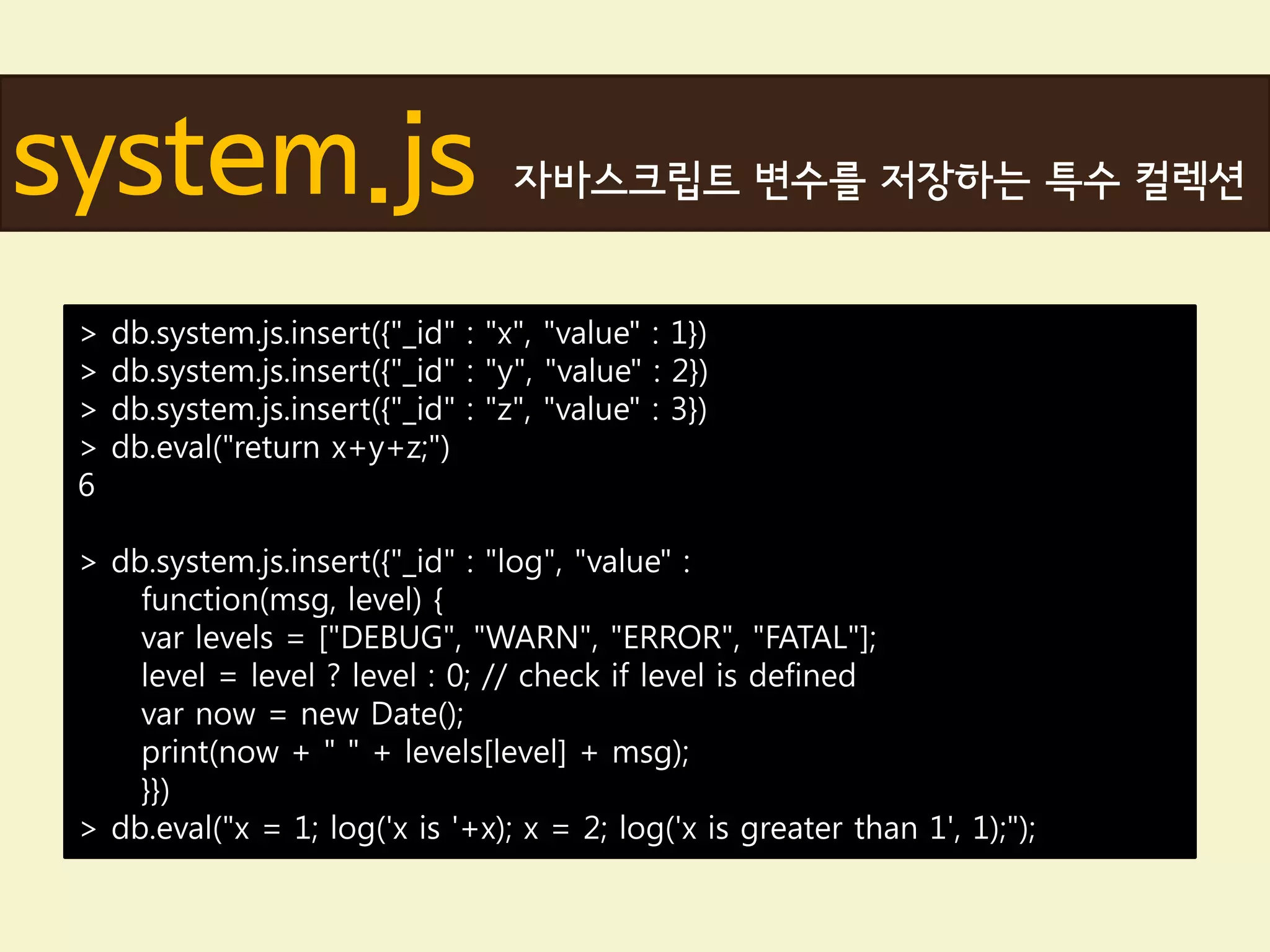 system.js                           자바스크립트 변수를 저장하는 특수 컬렉션


 >   db.system.js.insert({"_id" : "x", "value" : 1})
 >   db.system.js.insert({"_id" : "y", "value" : 2})
 >   db.system.js.insert({"_id" : "z", "value" : 3})
 >   db.eval("return x+y+z;")
 6

 > db.system.js.insert({"_id" : "log", "value" :
     function(msg, level) {
     var levels = ["DEBUG", "WARN", "ERROR", "FATAL"];
     level = level ? level : 0; // check if level is defined
     var now = new Date();
     print(now + " " + levels[level] + msg);
     }})
 > db.eval("x = 1; log('x is '+x); x = 2; log('x is greater than 1', 1);");
 