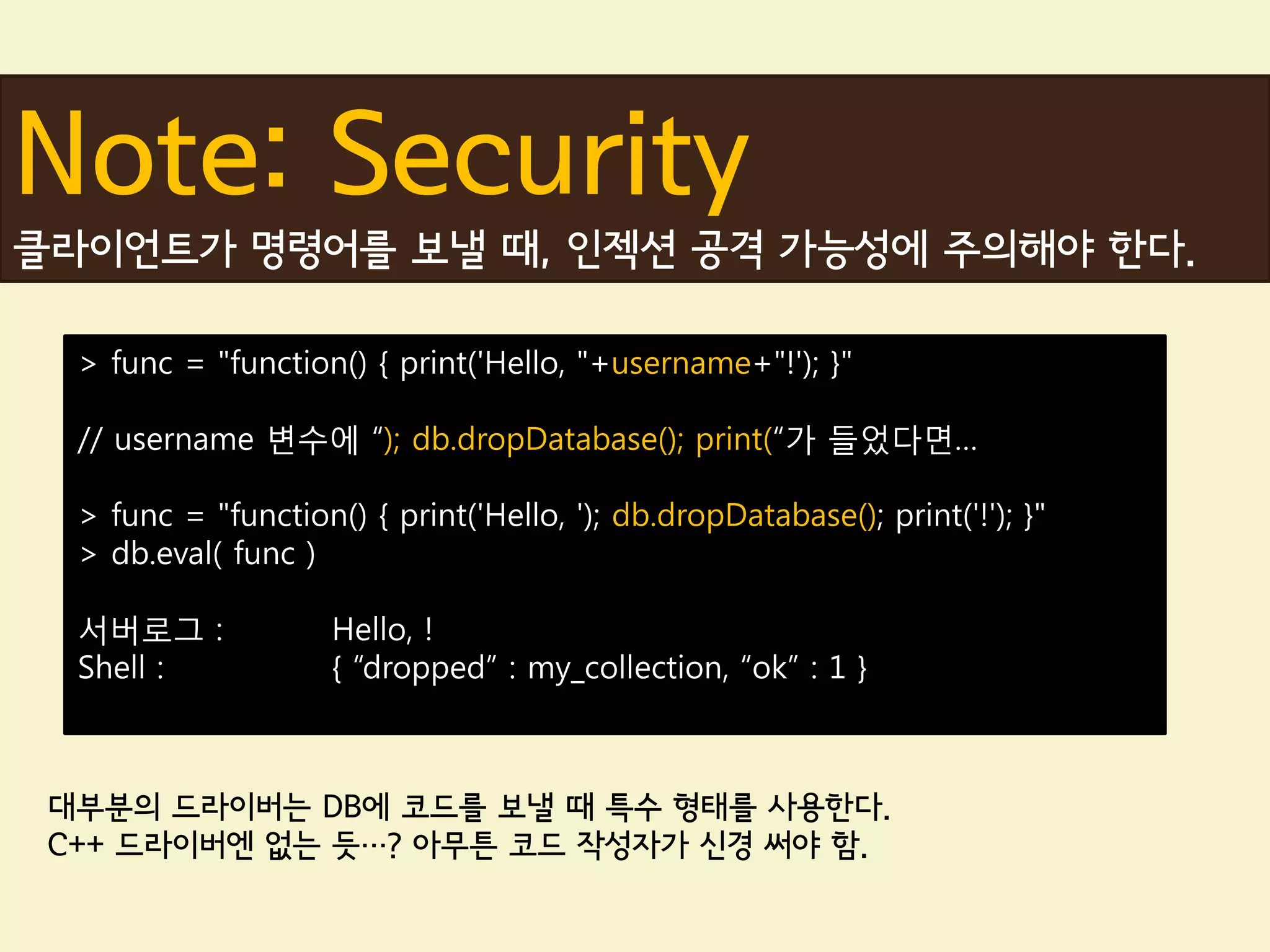 Note: Security
클라이언트가 명령어를 보낼 때, 인젝션 공격 가능성에 주의해야 한다.

  > func = "function() { print('Hello, "+username+"!'); }"

  // username 변수에 “); db.dropDatabase(); print(“가 들었다면…

  > func = "function() { print('Hello, '); db.dropDatabase(); print('!'); }"
  > db.eval( func )

  서버로그 :             Hello, !
  Shell :            { “dropped” : my_collection, “ok” : 1 }



 대부분의 드라이버는 DB에 코드를 보낼 때 특수 형태를 사용한다.
 C++ 드라이버엔 없는 듯…? 아무튼 코드 작성자가 신경 써야 함.
 