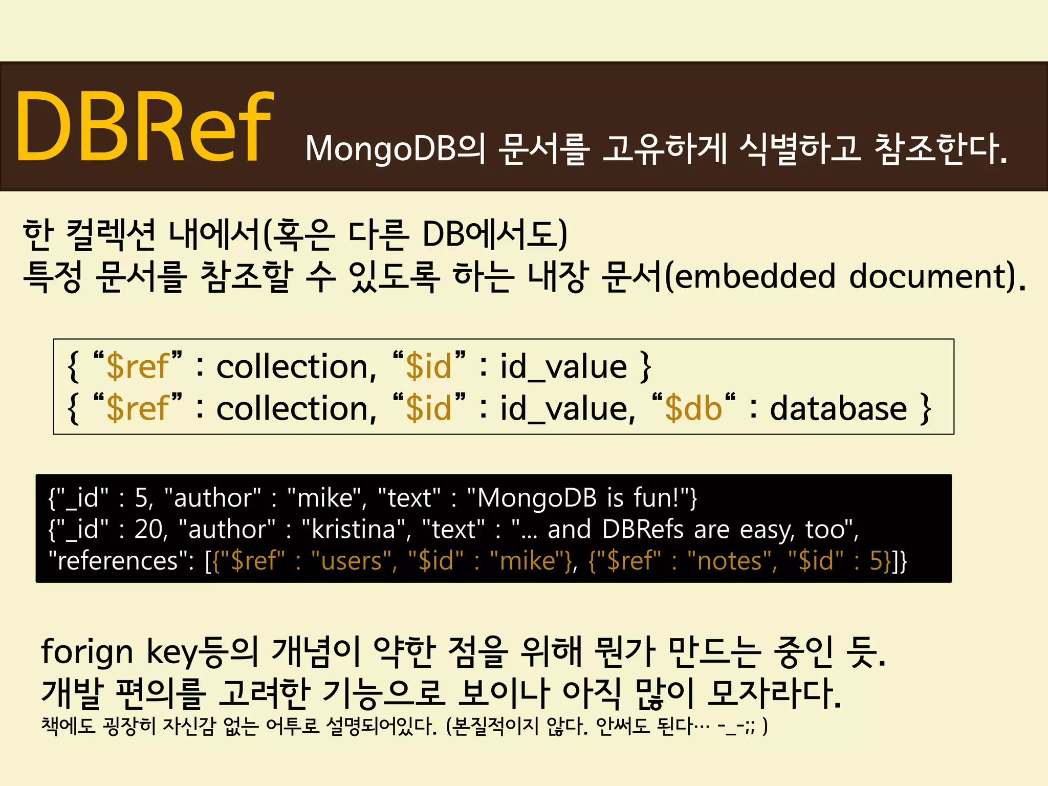 DBRef                    MongoDB의 문서를 고유하게 식별하고 참조한다.

한 컬렉션 내에서(혹은 다른 DB에서도)
특정 문서를 참조할 수 있도록 하는 내장 문서(embedded document).

  { “$ref” : collection, “$id” : id_value }
  { “$ref” : collection, “$id” : id_value, “$db“ : database }

 {"_id" : 5, "author" : "mike", "text" : "MongoDB is fun!"}
 {"_id" : 20, "author" : "kristina", "text" : "... and DBRefs are easy, too",
 "references": [{"$ref" : "users", "$id" : "mike"}, {"$ref" : "notes", "$id" : 5}]}


forign key등의 개념이 약한 점을 위해 뭔가 만드는 중인 듯.
개발 편의를 고려한 기능으로 보이나 아직 많이 모자라다.
책에도 굉장히 자신감 없는 어투로 설명되어있다. (본질적이지 않다. 안써도 된다… -_-;; )
 