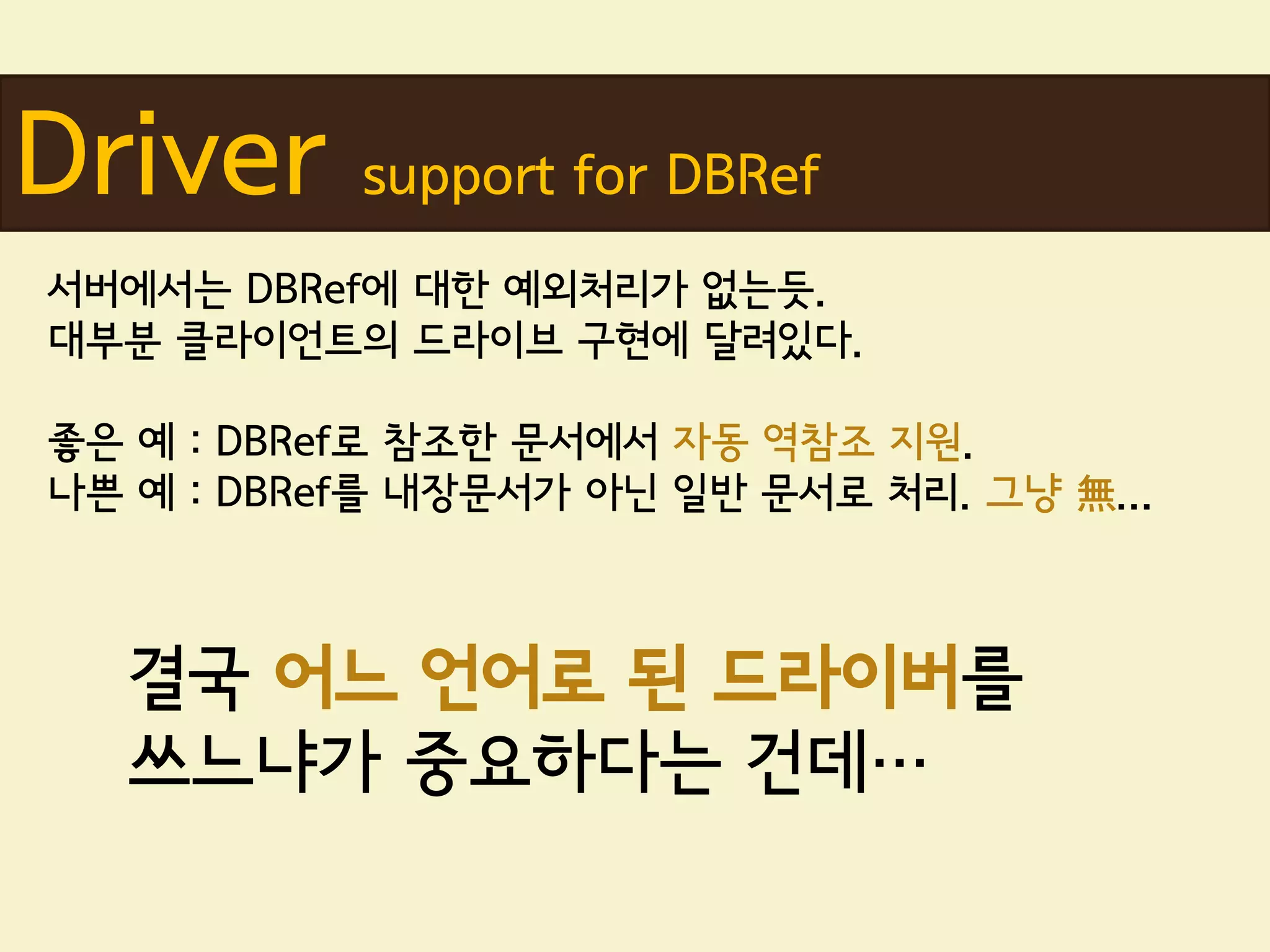 Driver     support for DBRef
서버에서는 DBRef에 대한 예외처리가 없는듯.
대부분 클라이언트의 드라이브 구현에 달려있다.

좋은 예 : DBRef로 참조한 문서에서 자동 역참조 지원.
나쁜 예 : DBRef를 내장문서가 아닌 일반 문서로 처리. 그냥 無...



  결국 어느 언어로 된 드라이버를
  쓰느냐가 중요하다는 건데…
 