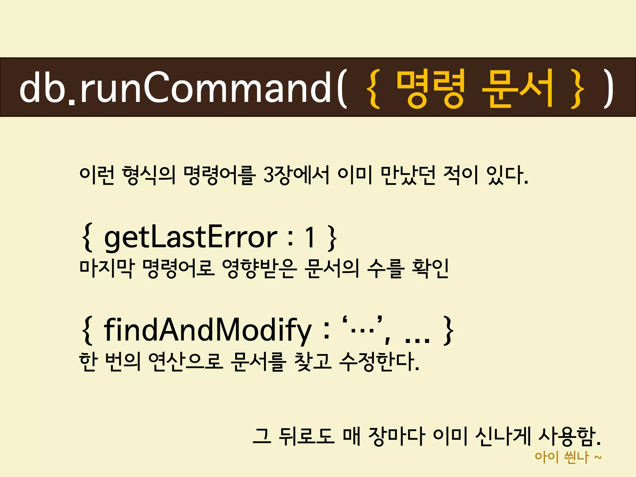 db.runCommand( { 명령 문서 } )
  이런 형식의 명령어를 3장에서 이미 만났던 적이 있다.


  { getLastError : 1 }
  마지막 명령어로 영향받은 문서의 수를 확인


  { findAndModify : ‘…’, ... }
  한 번의 연산으로 문서를 찾고 수정한다.


               그 뒤로도 매 장마다 이미 신나게 사용함.
                                   아이 씐나 ~
 