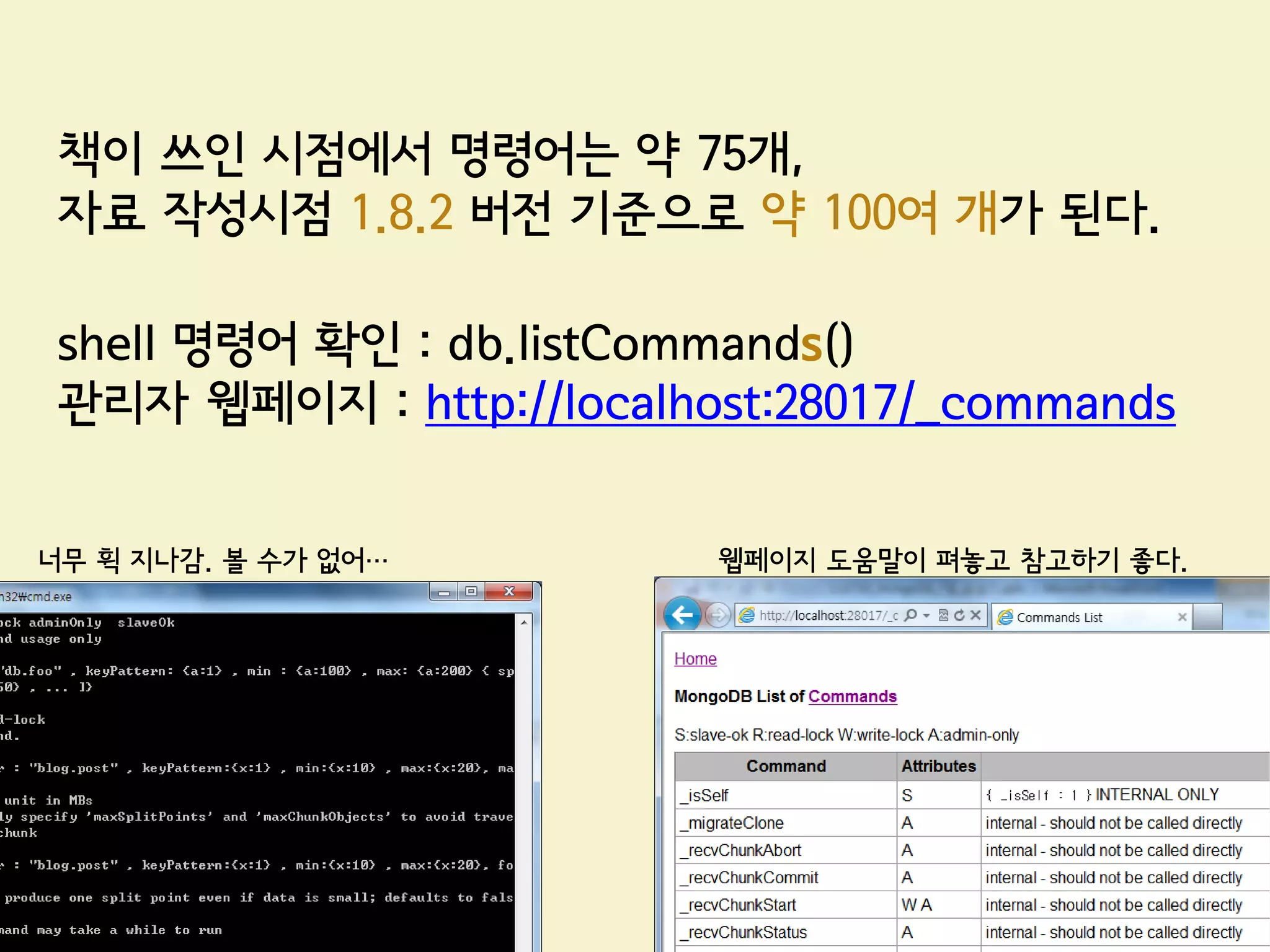 책이 쓰인 시점에서 명령어는 약 75개,
 자료 작성시점 1.8.2 버전 기준으로 약 100여 개가 된다.

 shell 명령어 확인 : db.listCommands()
 관리자 웹페이지 : http://localhost:28017/_commands


너무 휙 지나감. 볼 수가 없어…        웹페이지 도움말이 펴놓고 참고하기 좋다.
 