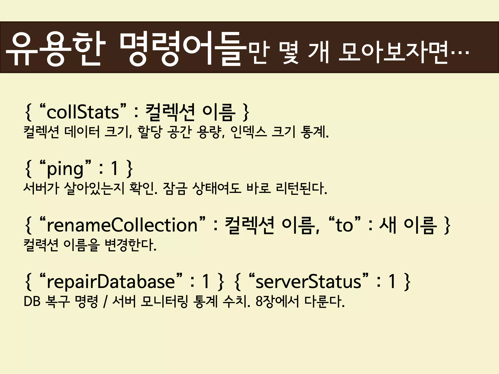 유용한 명령어들만 몇 개 모아보자면…
{ “collStats” : 컬렉션 이름 }
컬렉션 데이터 크기, 할당 공간 용량, 인덱스 크기 통계.

{ “ping” : 1 }
서버가 살아있는지 확인. 잠금 상태여도 바로 리턴된다.

{ “renameCollection” : 컬렉션 이름, “to” : 새 이름 }
컬력션 이름을 변경한다.

{ “repairDatabase” : 1 } { “serverStatus” : 1 }
DB 복구 명령 / 서버 모니터링 통계 수치. 8장에서 다룬다.
 