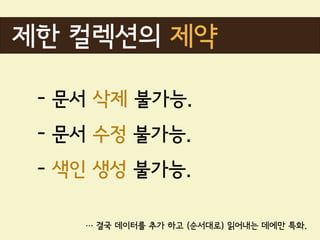 제한 컬렉션의 제약

 - 문서 삭제 불가능.
 - 문서 수정 불가능.
 - 색인 생성 불가능.

    … 결국 데이터를 추가 하고 (순서대로) 읽어내는 데에만 특화.
 