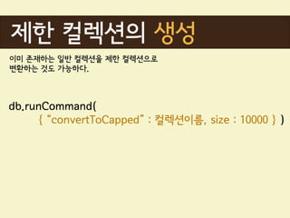 제한 컬렉션의 생성
이미 존재하는 일반 컬렉션을 제한 컬렉션으로
변환하는 것도 가능하다.



db.runCommand(
     { “convertToCapped” : 컬렉션이름, size : 10000 } )
 