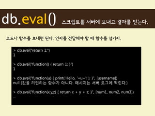 db.eval()                      스크립트를 서버에 보내고 결과를 받는다.


코드나 함수를 보내면 된다. 인자를 전달해야 할 때 함수를 넘기자.

  > db.eval("return 1;")
  1

  > db.eval("function() { return 1; }")
  1

  > db.eval("function(u) { print('Hello, '+u+'!'); }", [username])
  null (값을 리턴하는 함수가 아니다. 메시지는 서버 로그에 찍힌다.)

  > db.eval("function(x,y,z) { return x + y + z; }", [num1, num2, num3])
  ...
 