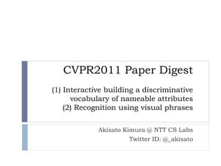 CVPR2011 Paper Digest
(1) Interactive building a discriminative
      vocabulary of nameable attributes
    (2) Recognition using visual phrases

             Akisato Kimura @ NTT CS Labs
                       Twitter ID: @_akisato
 
