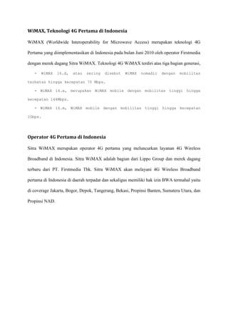 WiMAX, Teknologi 4G Pertama di Indonesia 
WiMAX (Worldwide Interoperability for Microwave Access) merupakan teknologi 4G Pertama yang diimplementasikan di Indonesia pada bulan Juni 2010 oleh operator Firstmedia dengan merek dagang Sitra WiMAX. Teknologi 4G WiMAX terdiri atas tiga bagian generasi, 
- WiMAX 16.d, atau sering disebut WiMAX nomadic dengan mobilitas terbatas hingga kecepatan 70 Mbps. 
- WiMAX 16.e, merupakan WiMAX mobile dengan mobilitas tinggi hingga kecepatan 144Mbps. 
- WiMAX 16.m, WiMAX mobile dengan mobilitas tinggi hingga kecepatan 1Gbps. 
Operator 4G Pertama di Indonesia 
Sitra WiMAX merupakan operator 4G pertama yang meluncurkan layanan 4G Wireless Broadband di Indonesia. Sitra WiMAX adalah bagian dari Lippo Group dan merek dagang terbaru dari PT. Firstmedia Tbk. Sitra WiMAX akan melayani 4G Wireless Broadband pertama di Indonesia di daerah terpadat dan sekaligus memiliki hak izin BWA termahal yaitu di coverage Jakarta, Bogor, Depok, Tangerang, Bekasi, Propinsi Banten, Sumatera Utara, dan Propinsi NAD. 
