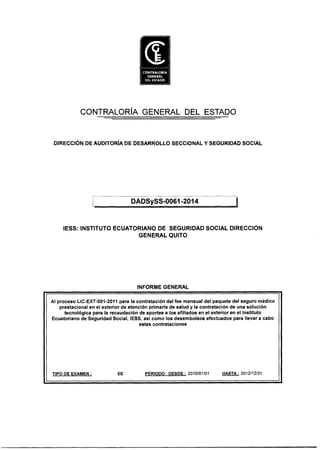 CONTRALORÍA GENERAL DEL ESTADO
DIRECCIÓN DE AUDITORÍA DE DESARROLLO SECCIONAL Y SEGURIDAD SOCIAL
DADSySS-0061 -2014
IESS: INSTITUTO ECUATORIANO DE SEGURIDAD SOCIAL DIRECCION
GENERAL QUITO
INFORME GENERAL
Al proceso LIC-EXT-001-2011 para la contratación del fee mensual del paquete del seguro médico
prestaclonal en el exterior de atención primaria de salud y la contratación de una solución
tecnológica para la recaudación de aportes a los afiliados en el exterior en el Instituto
Ecuatoriano de Seguridad Social, IESS, así como los desembolsos efectuados para llevar a cabo
estas contrataciones
TIPO DE EXAMEN : EE PERIODO DESDE : 2010/01/01 HASTA : 2012/12/31
 