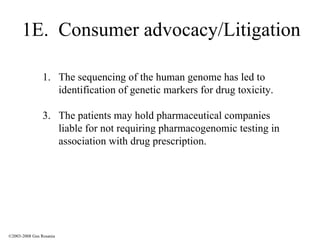 1E.  Consumer advocacy/Litigation The sequencing of the human genome has led to identification of genetic markers for drug toxicity. The patients may hold pharmaceutical companies liable for not requiring pharmacogenomic testing in association with drug prescription. ©2003-2008 Gus Rosania 