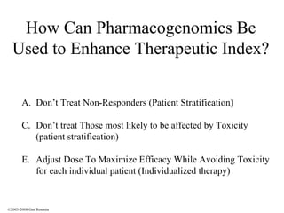 How Can Pharmacogenomics Be Used to Enhance Therapeutic Index? Don’t Treat Non-Responders (Patient Stratification) Don’t treat Those most likely to be affected by Toxicity (patient stratification) Adjust Dose To Maximize Efficacy While Avoiding Toxicity for each individual patient (Individualized therapy) ©2003-2008 Gus Rosania 