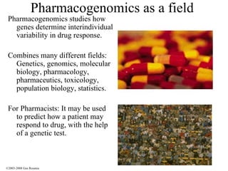Pharmacogenomics as a field Pharmacogenomics studies how genes determine interindividual variability in drug response. Combines many different fields: Genetics, genomics, molecular biology, pharmacology, pharmaceutics, toxicology, population biology, statistics. For Pharmacists: It may be used to predict how a patient may respond to drug, with the help of a genetic test. ©2003-2008 Gus Rosania 