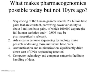 What makes pharmacogenomics possible today but not 10yrs ago? Sequencing of the human genome reveals 2.9 billion base pairs that are constant, narrowing down variability to about 3 million base pairs, of which 100,000 capture the full human variation and <10,000 may be pharmaceutically relevant. Advances in genome sequencing technology make possible addressing those individual base pairs. Automatization and miniaturization significantly drive down cost of DNA sequencing reaction. Computer technology and computer networks facilitate handling of data. ©2003-2008 Gus Rosania 