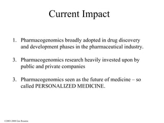 Current Impact Pharmacogenomics broadly adopted in drug discovery and development phases in the pharmaceutical industry. Pharmacogenomics research heavily invested upon by public and private companies 3.  Pharmacogenomics seen as the future of medicine – so called PERSONALIZED MEDICINE. ©2003-2008 Gus Rosania 