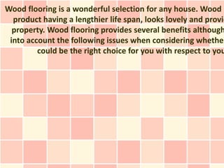 Wood flooring is a wonderful selection for any house. Wood i
  product having a lengthier life span, looks lovely and provid
  property. Wood flooring provides several benefits although
 into account the following issues when considering whether
         could be the right choice for you with respect to you
 