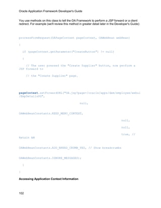 Oracle Application Framework Developer's Guide


You use methods on this class to tell the OA Framework to perform a JSP forward or a client
redirect. For example (we'll review this method in greater detail later in the Developer's Guide):



processFormRequest(OAPageContext pageContext, OAWebBean webBean)

{

    if (pageContext.getParameter("CreateButton") != null)

    {

    // The user pressed the "Create Supplier" button, now perform a
JSP forward to

        // the "Create Supplier" page.




pageContext.setForwardURL("OA.jsp?page=/oracle/apps/dem/employee/webui
/EmpDetailsPG",

                                                 null,


OAWebBeanConstants.KEEP_MENU_CONTEXT,

                                                                                   null,

                                                                                   null,

                                                                                   true, //
Retain AM


OAWebBeanConstants.ADD_BREAD_CRUMB_YES, // Show breadcrumbs


OAWebBeanConstants.IGNORE_MESSAGES);

    }

}

Accessing Application Context Information



102
 