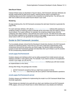 Oracle Application Framework Developer's Guide, Release 12.1.3


Data Bound Values

Instead of literal values as illustrated in Figure 9 above, OA Framework web bean attributes are
actually implemented as data bound values, meaning that the value is provided by an
underlying data source that is resolved to the component at rendering time. You will see a bit
later how to define and use custom bound values in your code.

Rendering

At page rendering time, the UIX framework processes the web bean hierarchy to generate the
page HTML.

For each web bean attribute, UIX calls its getAttributeValue() method while passing it a
rendering context (a rendering context is basically all the information that UIX needs to resolve
bound values). For a given attribute, for example, the rendering context knows what the
underlying view object instance, view attribute and current row are. The data bound value uses
the information supplied by the rendering context to interrogate its data source, and returns the
actual value to UIX so it can generate the corresponding HTML.

Guide to OA Framework Javadoc
You've probably already noticed that the Developer's Guide links directly to the OA Framework
Javadoc for individual classes. Given that you now have a high-level understanding of the
components that you'll be using when you build a page, this section briefly summarizes the
purpose of each OA Framework package and describes when you're likely to use the Javadoc
for the corresponding classes/interfaces.

oracle.apps.fnd.framework

Contains classes and interfaces which can be safely accessed from model (server) and user
interface controller or view (client) code. For example, if you need to access a root application
module in your page, you will use the
oracle.apps.fnd.framework.OAApplicationModule interface (you will never access
an implementation on the client).

Among other things, this package also includes:

   •   All OA Framework exceptions that you might have occasion to throw
   •   The OANLSServices class that you will use to perform internationalization operations

oracle.apps.fnd.framework.server

Contains classes and interfaces for implementing the model in an OA Framework Model-View-
Controller application.

These classes are intended to be used with any client user interface (not just OA Framework
HTML pages), and as such should have no direct references to any classes and interfaces


                                                                                               105
 