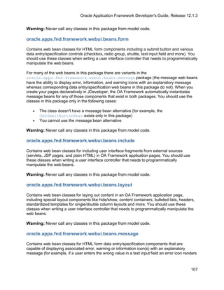 Oracle Application Framework Developer's Guide, Release 12.1.3


Warning: Never call any classes in this package from model code.

oracle.apps.fnd.framework.webui.beans.form

Contains web bean classes for HTML form components including a submit button and various
data entry/specification controls (checkbox, radio group, shuttle, text input field and more). You
should use these classes when writing a user interface controller that needs to programmatically
manipulate the web beans.

For many of the web beans in this package there are variants in the
oracle.apps.fnd.framework.webui.beans.message package (the message web beans
have the ability to display error, information, and warning icons with an explanatory message
whereas corresponding data entry/specification web beans in this package do not). When you
create your pages declaratively in JDeveloper, the OA Framework automatically instantiates
message beans for any of those components that exist in both packages. You should use the
classes in this package only in the following cases:

   •   The class doesn't have a message bean alternative (for example, the
       OASubmitButtonBean exists only in this package)
   •   You cannot use the message bean alternative

Warning: Never call any classes in this package from model code.

oracle.apps.fnd.framework.webui.beans.include

Contains web bean classes for including user interface fragments from external sources
(servlets, JSP pages, and plain HTML) in OA Framework application pages. You should use
these classes when writing a user interface controller that needs to programmatically
manipulate the web beans.

Warning: Never call any classes in this package from model code.

oracle.apps.fnd.framework.webui.beans.layout

Contains web bean classes for laying out content in an OA Framework application page,
including special layout components like hide/show, content containers, bulleted lists, headers,
standardized templates for single/double column layouts and more. You should use these
classes when writing a user interface controller that needs to programmatically manipulate the
web beans.

Warning: Never call any classes in this package from model code.

oracle.apps.fnd.framework.webui.beans.message

Contains web bean classes for HTML form data entry/specification components that are
capable of displaying associated error, warning or information icon(s) with an explanatory
message (for example, if a user enters the wrong value in a text input field an error icon renders



                                                                                              107
 